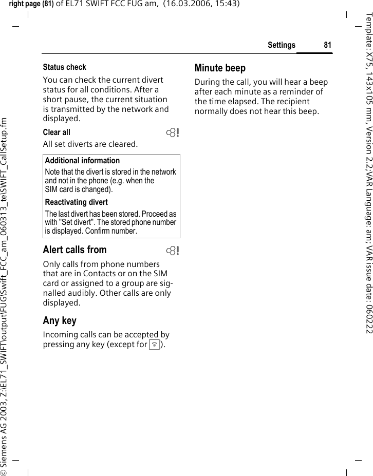81Settingsright page (81) of EL71 SWIFT FCC FUG am,  (16.03.2006, 15:43)&copy; Siemens AG 2003, Z:\EL71_SWIFT\output\FUG\Swift_FCC_am_060313_te\SWIFT_CallSetup.fmTemplate: X75, 143x105 mm, Version 2.2;VAR Language: am; VAR issue date: 060222Status checkYou can check the current divert status for all conditions. After a short pause, the current situation is transmitted by the network and displayed.Clear all bAll set diverts are cleared. Alert calls from bOnly calls from phone numbers that are in Contacts or on the SIM card or assigned to a group are sig-nalled audibly. Other calls are only displayed.Any keyIncoming calls can be accepted by pressing any key (except for B).Minute beepDuring the call, you will hear a beep after each minute as a reminder of the time elapsed. The recipient normally does not hear this beep.Additional informationNote that the divert is stored in the network and not in the phone (e.g. when the SIM card is changed).Reactivating divertThe last divert has been stored. Proceed as with "Set divert". The stored phone number is displayed. Confirm number.