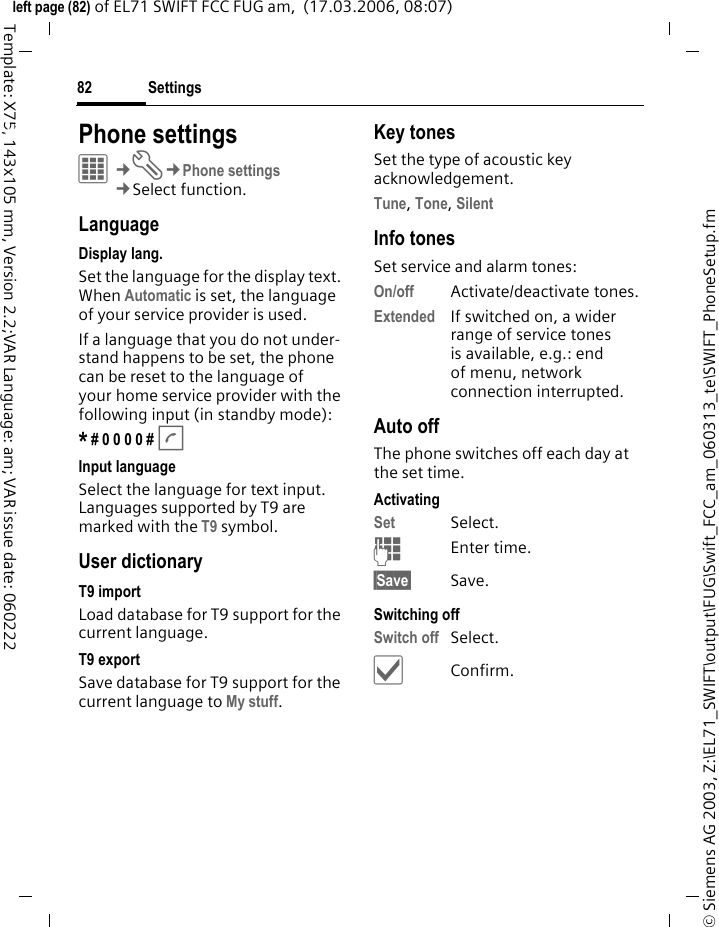Settings82&copy; Siemens AG 2003, Z:\EL71_SWIFT\output\FUG\Swift_FCC_am_060313_te\SWIFT_PhoneSetup.fmleft page (82) of EL71 SWIFT FCC FUG am,  (17.03.2006, 08:07)Template: X75, 143x105 mm, Version 2.2;VAR Language: am; VAR issue date: 060222Settings Phone settingsC&cent;T&cent;Phone settings&cent;Select function.LanguageDisplay lang.Set the language for the display text. When Automatic is set, the language of your service provider is used. If a language that you do not under-stand happens to be set, the phone can be reset to the language of your home service provider with the following input (in standby mode):* # 0 0 0 0 # A Input languageSelect the language for text input. Languages supported by T9 are marked with the T9 symbol.User dictionaryT9 importLoad database for T9 support for the current language.T9 exportSave database for T9 support for the current language to My stuff. Key tonesSet the type of acoustic key acknowledgement.Tune, Tone, Silent Info tonesSet service and alarm tones:On/off Activate/deactivate tones.Extended If switched on, a wider range of service tones is available, e.g.: end of menu, network connection interrupted.Auto offThe phone switches off each day at the set time.ActivatingSet Select.JEnter time.&sect;Save&sect; Save. Switching offSwitch off Select.&igrave;Confirm.