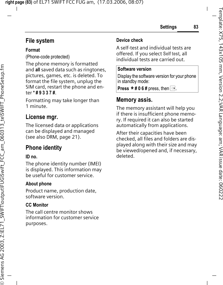 83Settingsright page (83) of EL71 SWIFT FCC FUG am,  (17.03.2006, 08:07)&copy; Siemens AG 2003, Z:\EL71_SWIFT\output\FUG\Swift_FCC_am_060313_te\SWIFT_PhoneSetup.fmTemplate: X75, 143x105 mm, Version 2.2;VAR Language: am; VAR issue date: 060222File systemFormat(Phone-code protected)The phone memory is formatted and all saved data such as ringtones, pictures, games, etc. is deleted. To format the file system, unplug the SIM card, restart the phone and en-ter * # 9 3 3 7 #.Formatting may take longer than 1minute.License mgr.The licensed data or applications can be displayed and managed (see also DRM, page 21). Phone identityID no.The phone identity number (IMEI) is displayed. This information may be useful for customer service.About phoneProduct name, production date, software version.CC MonitorThe call centre monitor shows information for customer service purposes.Device checkA self-test and individual tests are offered. If you select Self test, all individual tests are carried out.Memory assis.The memory assistant will help you if there is insufficient phone memo-ry. If required it can also be started automatically from applications.After their capacities have been checked, all files and folders are dis-played along with their size and may be viewed/opened and, if necessary, deleted.Software versionDisplay the software version for your phone in standby mode:Press * # 0 6 # press, then E.