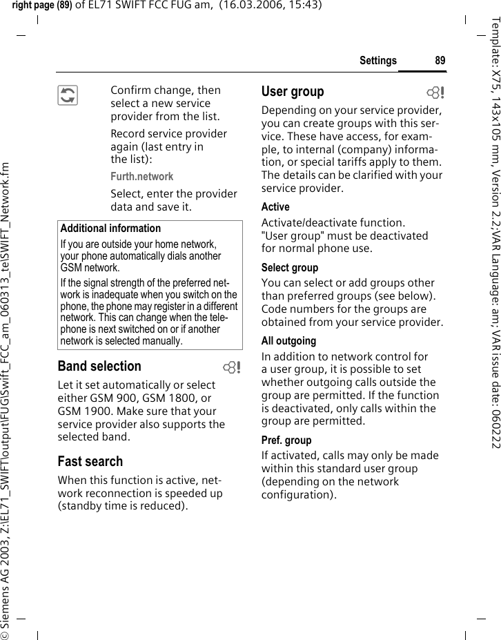 87Settingsright page (87) of EL71 SWIFT FCC FUG am,  (17.03.2006, 08:07)&copy; Siemens AG 2003, Z:\EL71_SWIFT\output\FUG\Swift_FCC_am_060313_te\SWIFT_Safety.fmTemplate: X75, 143x105 mm, Version 2.2;VAR Language: am; VAR issue date: 060222PIN codeFor description, see page 18:PIN control, Change PIN, Change PIN2, Chg.phonecode Call blocking bBarring restricts the use of your SIM card (this is not supported by all ser-vice providers). You need a 4-digit network password for network bar-ring which your service provider will give you. You may need to be registered separately for each barring.All outgoingAll outgoing calls except emergency numbers are barred.Outgoing intl. (Outgoing international)Only national calls can be made.Out.int.x home (International outgoing without home country)International calls are not permitted. However you can make calls to your home country when abroad.All incomingThe phone is barred for all incoming calls (forwarding all calls to mailbox provides a similar effect).When roamingYou do not receive calls when you are outside your home network. This means that no charges are incurred for incoming calls.Status checkStatus check for network barrings.Clear allAll barrings are deleted. A password which the service provider will give you is necessary for this function.