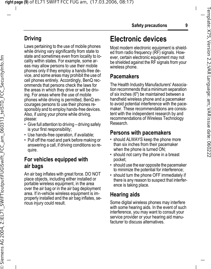 9Safety precautionsright page (9) of EL71 SWIFT FCC FUG am,  (17.03.2006, 08:17)&copy; Siemens AG 2004, Z:\EL71_SWIFT\output\FUG\Swift_FCC_am_060313_te\STD_FCC_SecurityInfo.fmTemplate: X75, Version 2.2;VAR Language: am; VAR issue date: 060222DrivingLaws pertaining to the use of mobile phones while driving vary significantly from state to state and sometimes even from locality to lo-cality within states. For example, some ar-eas may allow persons to use their mobile phones only if they employ a hands-free de-vice, and some areas may prohibit the use of cell phones entirely. Accordingly, BenQ rec-ommends that persons check the laws for the areas in which they drive or will be driv-ing. For areas where the use of mobile phones while driving is permitted, BenQ en-courages persons to use their phones re-sponsibly and to employ hands-free devices. Also, if using your phone while driving, please:&bull; Give full attention to driving &ndash; driving safely is your first responsibility;&bull; Use hands-free operation, if available;&bull; Pull off the road and park before making or answering a call, if driving conditions so re-quire.For vehicles equipped with air bagsAn air bag inflates with great force. DO NOT place objects, including either installed or portable wireless equipment, in the area over the air bag or in the air bag deployment area. If in-vehicle wireless equipment is im-properly installed and the air bag inflates, se-rious injury could result.Electronic devicesMost modern electronic equipment is shield-ed from radio frequency (RF) signals. How-ever, certain electronic equipment may not be shielded against the RF signals from your wireless phone.PacemakersThe Health Industry Manufacturers' Associa-tion recommends that a minimum separation of six inches (6") be maintained between a handheld wireless phone and a pacemaker to avoid potential interference with the pace-maker. These recommendations are consis-tent with the independent research by and recommendations of Wireless Technology Research.Persons with pacemakers&bull; should ALWAYS keep the phone more than six inches from their pacemaker when the phone is turned ON;&bull; should not carry the phone in a breast pocket;&bull; should use the ear opposite the pacemaker to minimize the potential for interference;&bull; should turn the phone OFF immediately if there is any reason to suspect that interfer-ence is taking place.Hearing aids Some digital wireless phones may interfere with some hearing aids. In the event of such interference, you may want to consult your service provider or your hearing aid manu-facturer to discuss alternatives.