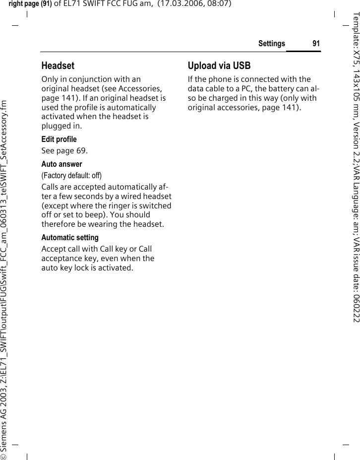 89Settingsright page (89) of EL71 SWIFT FCC FUG am,  (16.03.2006, 15:43)&copy; Siemens AG 2003, Z:\EL71_SWIFT\output\FUG\Swift_FCC_am_060313_te\SWIFT_Network.fmTemplate: X75, 143x105 mm, Version 2.2;VAR Language: am; VAR issue date: 060222&ntilde;Confirm change, then select a new service provider from the list.Record service provider again (last entry in the list):Furth.networkSelect, enter the provider data and save it.Band selection bLet it set automatically or select either GSM 900, GSM 1800, or GSM 1900. Make sure that your service provider also supports the selected band.Fast searchWhen this function is active, net-work reconnection is speeded up (standby time is reduced).User group bDepending on your service provider, you can create groups with this ser-vice. These have access, for exam-ple, to internal (company) informa-tion, or special tariffs apply to them. The details can be clarified with your service provider.ActiveActivate/deactivate function. "User group" must be deactivated for normal phone use.Select groupYou can select or add groups other than preferred groups (see below). Code numbers for the groups are obtained from your service provider.All outgoingIn addition to network control for a user group, it is possible to set whether outgoing calls outside the group are permitted. If the function is deactivated, only calls within the group are permitted.Pref. groupIf activated, calls may only be made within this standard user group (depending on the network configuration).Additional informationIf you are outside your home network, your phone automatically dials another GSM network.If the signal strength of the preferred net-work is inadequate when you switch on the phone, the phone may register in a different network. This can change when the tele-phone is next switched on or if another network is selected manually.