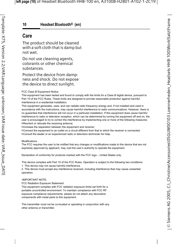 Headset Bluetooth&reg;  (en)&copy; Siemens AG 2005, C:\_Christine\Accessories\05GUW00103 Loennerheden_Headsets HHB-100\Work\Satz\Frame left page (10) of Headset Bluetooth HHB-100en, A31008-H2801-A102-1-ZC1910Template: X75, Version 2.2;VAR Language: unknown; VAR issue date: VAR_Issue_DATECareThe product should be cleaned with a soft cloth that is damp but not wet.Do not use cleaning agents, colorants or other chemical substances.Protect the device from damp-ness and shock. Do not expose the device to direct sunlight.Customer serviceSee Customer Care, page 111.FCC Class B Equipment NoticeThis equipment has been tested and found to comply with the limits for a Class B digital device, pursuant to Part 15 of the FCC Rules. These limits are designed to provide reasonable protection against harmful interference in a residential installation.This equipment generates, uses, and can radiate radio frequency energy and, if not installed and used in accordance with the instructions, may cause harmful interference to radio communications. However, there is no guarantee that interference will not occur in a particular installation. If this equipment does cause harmful interference to radio or television reception, which can be determined by turning the equipment off and on, the user is encouraged to try to correct the interference by implementing one or more of the following measures:l&bull;Reorient or relocate the receiving antenna;l&bull;Increase the separation between the equipment and receiver;l&bull;Connect the equipment to an outlet on a circuit different from that to which the receiver is connected;l&bull;Consult the dealer or an experienced radio or television technician for help.ModificationsThe FCC requires the user to be notified that any changes or modifications made to this device that are not expressly approved by applicant, may void the user&rsquo;s authority to operate the equipment.Declaration of conformity for products marked with the FCC logo &ndash; United States only.This device complies with Part 15 of the FCC Rules. Operation is subject to the following two conditions:1. This device may not cause harmful interference.2. This device must accept any interference received, including interference that may cause unwanted operation.&bull;IMPORTANT NOTE:FCC Radiation Exposure Statement:This equipment complies with FCC radiation exposure limits set forth for a portable uncontrolled environment. To maintain compliance with FCC RF exposure compliance requirements, please do not attach any decorative components with metal parts to this equipment.This transmitter must not be co-located or operating in conjunction with any other antenna or transmitter.