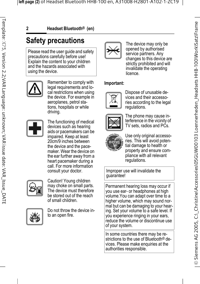 Headset Bluetooth&reg;  (en)&copy; Siemens AG 2005, C:\_Christine\Accessories\05GUW00103 Loennerheden_Headsets HHB-100\Work\Satz\Frame left page (2) of Headset Bluetooth HHB-100en, A31008-H2801-A102-1-ZC192Template: X75, Version 2.2;VAR Language: unknown; VAR issue date: VAR_Issue_DATEHeadset Bluetooth&reg; HHB-100 (en)Safety precautionsImportant:Please read the user guide and safety precautions carefully before use! Explain the content to your children and the hazards associated with using the device.Remember to comply with legal requirements and lo-cal restrictions when using the device. For example in aeroplanes, petrol sta-tions, hospitals or while driving.The functioning of medical devices such as hearing aids or pacemakers can be impaired. Keep at least 20cm/9 inches between the device and the pace-maker. Wear the device on the ear further away from a heart pacemaker during a call. For more information consult your doctor.Caution! Young children may choke on small parts. The device must therefore be stored out of the reach of small children.Do not throw the device in-to an open fire.The device may only be opened by authorised service partners. Any changes to this device are strictly prohibited and will invalidate the operating licence.Dispose of unusable de-vices and their accesso-ries according to the legal regulations.The phone may cause in-terference in the vicinity of TV sets, radios and PCs.Use only original accesso-ries. This will avoid poten-tial damage to health or property and ensure com-pliance with all relevant regulations.Improper use will invalidate the guarantee!Permanent hearing loss may occur if you use ear- or headphones at high volume.You can adapt over time to a higher volume, which may sound nor-mal but can be damaging to your hear-ing. Set your volume to a safe level. If you experience ringing in your ears, reduce the volume or discontinue use of your system.In some countries there may be re-strictions to the use of Bluetooth&reg; de-vices. Please make enquiries at the authorities responsible.