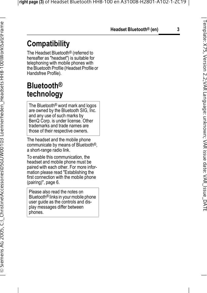 Headset Bluetooth&reg; (en)right page (3) of Headset Bluetooth HHB-100en A31008-H2801-A102-1-ZC19&copy; Siemens AG 2005, C:\_Christine\Accessories\05GUW00103 Loennerheden_Headsets HHB-100\Work\Satz\Frame 3Template: X75, Version 2.2;VARLanguage: unknown;VARissuedate:VAR_Issue_DATECompatibilityThe Headset Bluetooth&reg; (referred to hereafter as "headset") is suitable for telephoning with mobile phones with the Bluetooth Profile (Headset Profile or Handsfree Profile).Bluetooth&reg; technologyThe headset and the mobile phone communicate by means of Bluetooth&reg;, a short-range radio link. To enable this communication, the headset and mobile phone must be paired with each other. For more infor-mation please read "Establishing the first connection with the mobile phone (pairing)", page 6.The Bluetooth&reg; word mark and logos are owned by the Bluetooth SIG, Inc. and any use of such marks by BenQ Corp. is under license. Other trademarks and trade names are those of their respective owners. Please also read the notes on Bluetooth&reg; links in your mobile phone user guide as the controls and dis-play messages differ between phones.