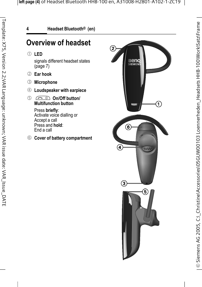 Headset Bluetooth&reg;  (en)&copy; Siemens AG 2005, C:\_Christine\Accessories\05GUW00103 Loennerheden_Headsets HHB-100\Work\Satz\Frame left page (4) of Headset Bluetooth HHB-100en, A31008-H2801-A102-1-ZC194Template: X75, Version 2.2;VAR Language: unknown; VAR issue date: VAR_Issue_DATEOverview of headset1 LED signals different headset states (page 7)2 Ear hook3 Microphone4 Loudspeaker with earpiece5 a On/Off button/Multifunction button Press briefly:Activate voice dialling orAccept a callPress and hold:End a call6 Cover of battery compartment      