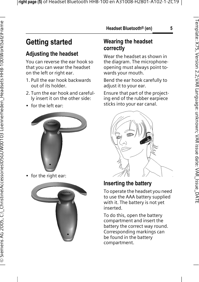 Headset Bluetooth&reg; (en)right page (5) of Headset Bluetooth HHB-100en A31008-H2801-A102-1-ZC19&copy; Siemens AG 2005, C:\_Christine\Accessories\05GUW00103 Loennerheden_Headsets HHB-100\Work\Satz\Frame 5Template: X75, Version 2.2;VARLanguage: unknown;VARissuedate:VAR_Issue_DATEGetting startedAdjusting the headsetYou can reverse the ear hook so that you can wear the headset on the left or right ear. 1. Pull the ear hook backwards out of its holder.2. Turn the ear hook and careful-ly insert it on the other side:&bull; for the left ear: &bull; for the right ear:Wearing the headset correctlyWear the headset as shown in the diagram. The microphone-opening must always point to-wards your mouth.Bend the ear hook carefully to adjust it to your ear.Ensure that part of the project-ing end of the rubber earpiece sticks into your ear canal.Inserting the batteryTo operate the headset you need to use the AAA battery supplied with it. The battery is not yet inserted.To do this, open the battery compartment and insert the battery the correct way round. Corresponding markings can be found in the battery compartment.