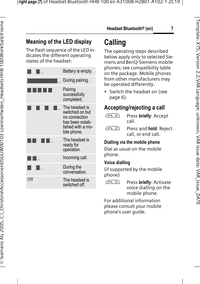 Headset Bluetooth&reg; (en)right page (7) of Headset Bluetooth HHB-100en A31008-H2801-A102-1-ZC19&copy; Siemens AG 2005, C:\_Christine\Accessories\05GUW00103 Loennerheden_Headsets HHB-100\Work\Satz\Frame 7Template: X75, Version 2.2;VARLanguage: unknown;VARissuedate:VAR_Issue_DATEMeaning of the LED displayThe flash sequence of the LED in-dicates the different operating states of the headset:CallingThe operating steps described below apply only to selected Sie-mens and BenQ-Siemens mobile phones; see compatibility table on the package. Mobile phones from other manufacturers may be operated differently.&bull; Switch the headset on (see page 6).Accepting/rejecting a callaPress briefly: Accept call.aPress and hold: Reject call, or end call.Dialling via the mobile phoneDial as usual on the mobile phone.Voice dialling (if supported by the mobile phone)aPress briefly: Activate voice dialling on the mobile phone.For additional information please consult your mobile phone's user guide.Battery is empty.During pairing.Pairing successfully completed.The headset is switched on but no connection has been estab-lished with a mo-bile phone.The headset is ready for operation.Incoming call.During the conversation.Off The headset is switched off...................