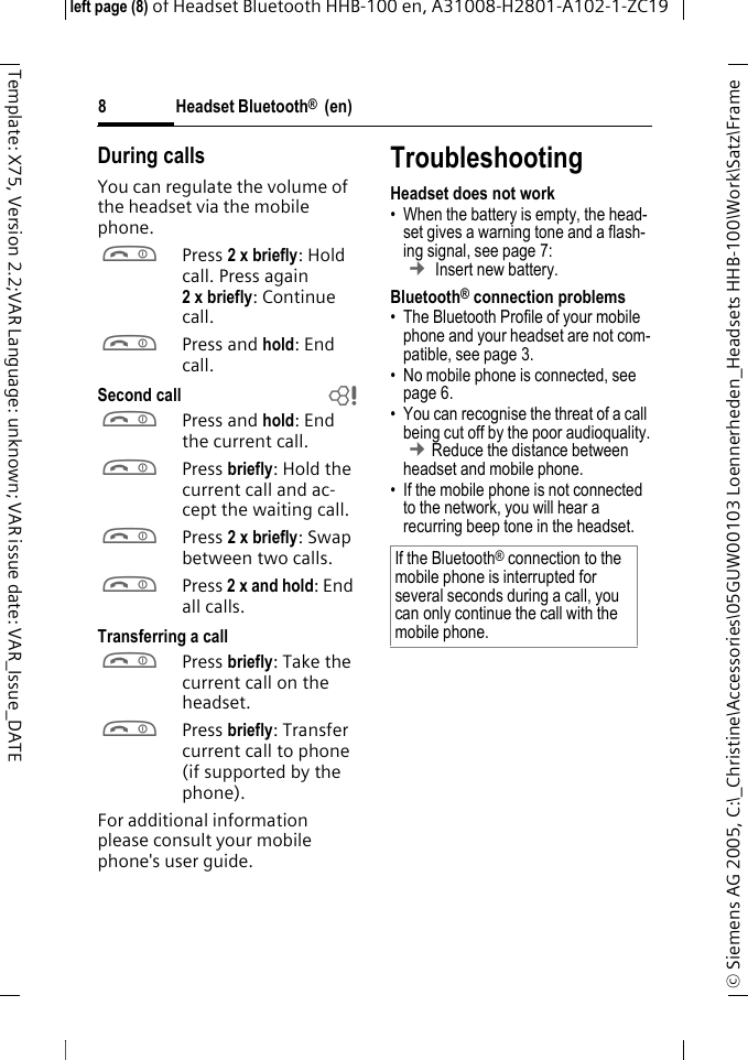 Headset Bluetooth&reg;  (en)&copy; Siemens AG 2005, C:\_Christine\Accessories\05GUW00103 Loennerheden_Headsets HHB-100\Work\Satz\Frame left page (8) of Headset Bluetooth HHB-100en, A31008-H2801-A102-1-ZC198Template: X75, Version 2.2;VAR Language: unknown; VAR issue date: VAR_Issue_DATEDuring callsYou can regulate the volume of the headset via the mobile phone.aPress 2 x briefly: Hold call. Press again 2xbriefly: Continue call.aPress and hold: End call.Second call baPress and hold: End the current call.aPress briefly: Hold the current call and ac-cept the waiting call.aPress 2 x briefly: Swap between two calls.aPress 2 x and hold: End all calls.Transferring a callaPress briefly: Take the current call on the headset. aPress briefly: Transfer current call to phone (if supported by the phone). For additional information please consult your mobile phone's user guide.TroubleshootingHeadset does not work&bull; When the battery is empty, the head-set gives a warning tone and a flash-ing signal, see page 7:  &cent; Insert new battery.Bluetooth&reg; connection problems&bull; The Bluetooth Profile of your mobile phone and your headset are not com-patible, see page 3.&bull; No mobile phone is connected, see page 6.&bull; You can recognise the threat of a call being cut off by the poor audioquality. &cent;Reduce the distance between headset and mobile phone. &bull; If the mobile phone is not connected to the network, you will hear a recurring beep tone in the headset.If the Bluetooth&reg; connection to the mobile phone is interrupted for several seconds during a call, you can only continue the call with the mobile phone.