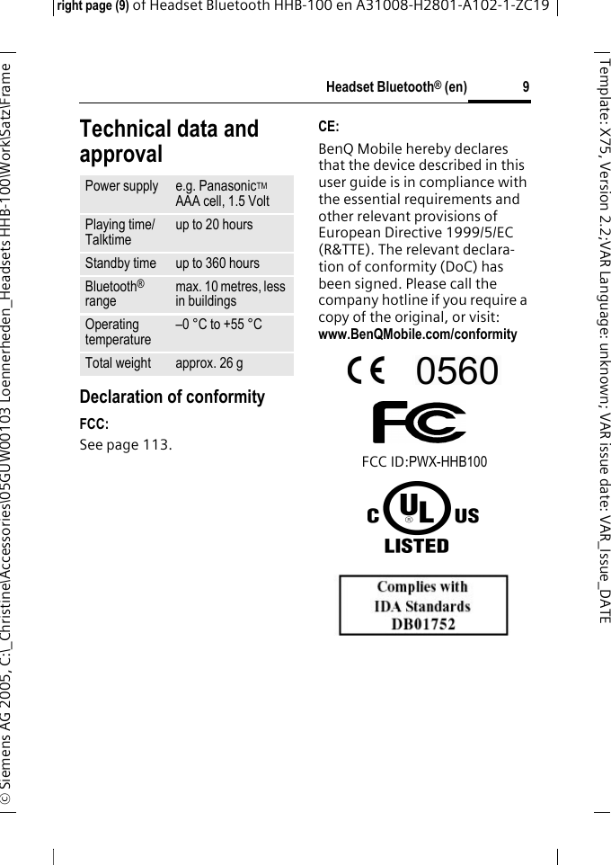 Headset Bluetooth&reg; (en)right page (9) of Headset Bluetooth HHB-100en A31008-H2801-A102-1-ZC19&copy; Siemens AG 2005, C:\_Christine\Accessories\05GUW00103 Loennerheden_Headsets HHB-100\Work\Satz\Frame 9Template: X75, Version 2.2;VARLanguage: unknown;VARissuedate:VAR_Issue_DATETechnical data and approvalDeclaration of conformityFCC:See page 113.CE:BenQ Mobile hereby declares that the device described in this user guide is in compliance with the essential requirements and other relevant provisions of European Directive 1999/5/EC (R&amp;TTE). The relevant declara-tion of conformity (DoC) has been signed. Please call the company hotline if you require a copy of the original, or visit: www.BenQMobile.com/conformity FCC ID:PWX-HHB100Power supply e.g. PanasonicTM AAA cell, 1.5 VoltPlaying time/Talktimeup to 20 hoursStandby time up to 360 hoursBluetooth&reg; rangemax. 10 metres, less in buildingsOperating temperature&ndash;0 &deg;C to +55 &deg;CTotal weight approx. 26 g
