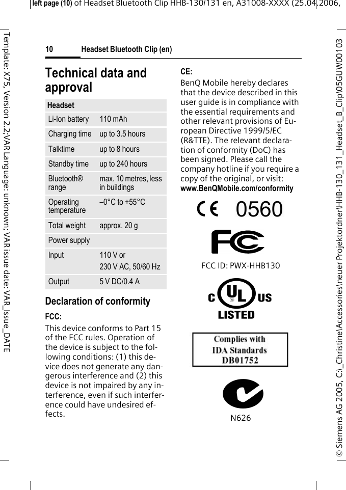 Headset Bluetooth Clip (en)&copy; Siemens AG 2005, C:\_Christine\Accessories\neuer Projektordner\HHB-130_131_Headset_B_Clip\05GUW00103 left page (10) of Headset Bluetooth Clip HHB-130/131en, A31008-XXXX (25.04.2006, 10Template: X75, Version 2.2;VAR Language: unknown; VAR issue date: VAR_Issue_DATETechnical data and approvalDeclaration of conformityFCC:This device conforms to Part 15 of the FCC rules. Operation of the device is subject to the fol-lowing conditions: (1) this de-vice does not generate any dan-gerous interference and (2) this device is not impaired by any in-terference, even if such interfer-ence could have undesired ef-fects.CE:BenQ Mobile hereby declares that the device described in this user guide is in compliance with the essential requirements and other relevant provisions of Eu-ropean Directive 1999/5/EC (R&amp;TTE). The relevant declara-tion of conformity (DoC) has been signed. Please call the company hotline if you require a copy of the original, or visit: www.BenQMobile.com/conformity FCC ID: PWX-HHB130N626HeadsetLi-Ion battery 110 mAhCharging time up to 3.5 hoursTalktime up to 8 hoursStandby time up to 240 hoursBluetooth&reg; rangemax. 10 metres, less in buildingsOperating temperature&ndash;0&deg;C to +55&deg;CTotal weight approx. 20 gPower supplyInput 110 V or230 V AC, 50/60 HzOutput 5 V DC/0.4 A