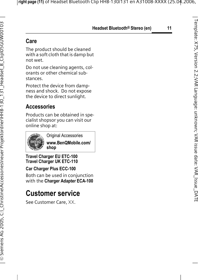 Headset Bluetooth&reg; Stereo (en)right page (11) of Headset Bluetooth Clip HHB-130/131en A31008-XXXX (25.04.2006, &copy; Siemens AG 2005, C:\_Christine\Accessories\neuer Projektordner\HHB-130_131_Headset_B_Clip\05GUW00103 11Template: X75, Version 2.2;VARLanguage: unknown;VARissuedate:VAR_Issue_DATECareThe product should be cleaned with a soft cloth that is damp but not wet.Do not use cleaning agents, col-orants or other chemical sub-stances.Protect the device from damp-ness and shock.  Do not expose the device to direct sunlight.AccessoriesProducts can be obtained in spe-cialist shopsor you can visit our online shop at: Travel Charger EU ETC-100Travel Charger UK ETC-110Car Charger Plus ECC-100 Both can be used in conjunction with the Charger Adapter ECA-100 Customer serviceSee Customer Care, XX.Original Accessorieswww.BenQMobile.com/shop
