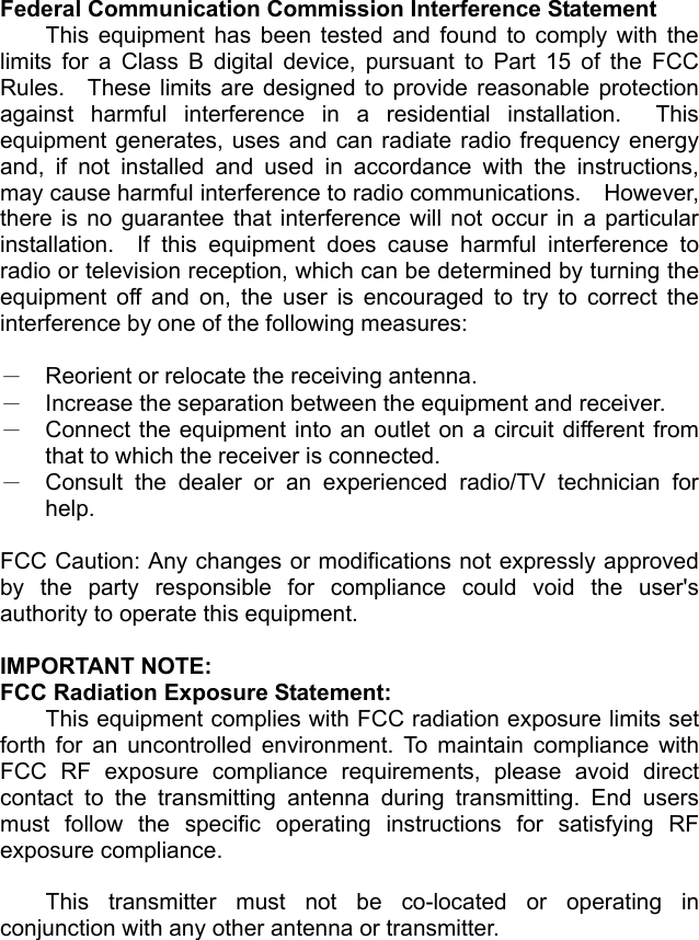 Federal Communication Commission Interference Statement This equipment has been tested and found to comply with the limits for a Class B digital device, pursuant to Part 15 of the FCC Rules.  These limits are designed to provide reasonable protection against harmful interference in a residential installation.  This equipment generates, uses and can radiate radio frequency energy and, if not installed and used in accordance with the instructions, may cause harmful interference to radio communications.    However, there is no guarantee that interference will not occur in a particular installation.  If this equipment does cause harmful interference to radio or television reception, which can be determined by turning the equipment off and on, the user is encouraged to try to correct the interference by one of the following measures:  －  Reorient or relocate the receiving antenna. －  Increase the separation between the equipment and receiver. －  Connect the equipment into an outlet on a circuit different from that to which the receiver is connected. －  Consult the dealer or an experienced radio/TV technician for help.  FCC Caution: Any changes or modifications not expressly approved by the party responsible for compliance could void the user's authority to operate this equipment.    IMPORTANT NOTE: FCC Radiation Exposure Statement: This equipment complies with FCC radiation exposure limits set forth for an uncontrolled environment. To maintain compliance with FCC RF exposure compliance requirements, please avoid direct contact to the transmitting antenna during transmitting. End users must follow the specific operating instructions for satisfying RF exposure compliance.  This transmitter must not be co-located or operating in conjunction with any other antenna or transmitter. 