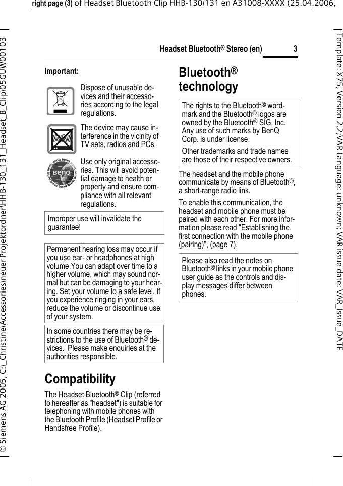 Headset Bluetooth&reg; Stereo (en)right page (3) of Headset Bluetooth Clip HHB-130/131en A31008-XXXX (25.04.2006, &copy; Siemens AG 2005, C:\_Christine\Accessories\neuer Projektordner\HHB-130_131_Headset_B_Clip\05GUW00103 3Template: X75, Version 2.2;VARLanguage: unknown;VARissuedate:VAR_Issue_DATEImportant:CompatibilityThe Headset Bluetooth&reg; Clip (referred to hereafter as "headset") is suitable for telephoning with mobile phones with the Bluetooth Profile (Headset Profile or Handsfree Profile).Bluetooth&reg; technologyThe headset and the mobile phone communicate by means of Bluetooth&reg;, a short-range radio link. To enable this communication, the headset and mobile phone must be paired with each other. For more infor-mation please read "Establishing the first connection with the mobile phone (pairing)", (page 7).Dispose of unusable de-vices and their accesso-ries according to the legal regulations.The device may cause in-terference in the vicinity of TV sets, radios and PCs.Use only original accesso-ries. This will avoid poten-tial damage to health or property and ensure com-pliance with all relevant regulations.Improper use will invalidate the guarantee!Permanent hearing loss may occur if you use ear- or headphones at high volume.You can adapt over time to a higher volume, which may sound nor-mal but can be damaging to your hear-ing. Set your volume to a safe level. If you experience ringing in your ears, reduce the volume or discontinue use of your system.In some countries there may be re-strictions to the use of Bluetooth&reg; de-vices.  Please make enquiries at the authorities responsible.The rights to the Bluetooth&reg; word-mark and the Bluetooth&reg; logos are owned by the Bluetooth&reg;SIG, Inc. Any use of such marks by BenQ Corp. is under license. Other trademarks and trade names are those of their respective owners.Please also read the notes on Bluetooth&reg; links in your mobile phone user guide as the controls and dis-play messages differ between phones.