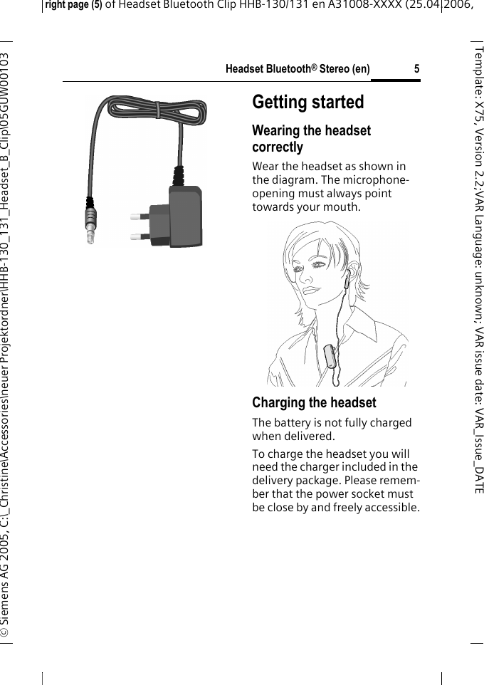 Headset Bluetooth&reg; Stereo (en)right page (5) of Headset Bluetooth Clip HHB-130/131en A31008-XXXX (25.04.2006, &copy; Siemens AG 2005, C:\_Christine\Accessories\neuer Projektordner\HHB-130_131_Headset_B_Clip\05GUW00103 5Template: X75, Version 2.2;VARLanguage: unknown;VARissuedate:VAR_Issue_DATEGetting startedWearing the headset correctlyWear the headset as shown in the diagram. The microphone-opening must always point towards your mouth.Charging the headsetThe battery is not fully charged when delivered.To charge the headset you will need the charger included in the delivery package. Please remem-ber that the power socket must be close by and freely accessible.9 
