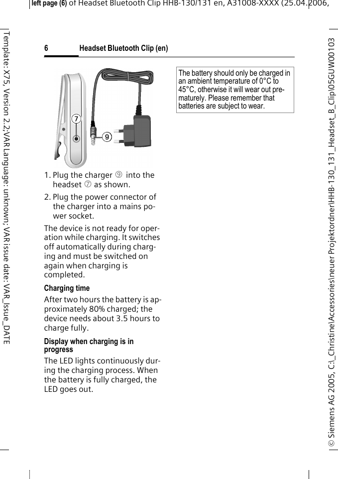 Headset Bluetooth Clip (en)&copy; Siemens AG 2005, C:\_Christine\Accessories\neuer Projektordner\HHB-130_131_Headset_B_Clip\05GUW00103 left page (6) of Headset Bluetooth Clip HHB-130/131en, A31008-XXXX (25.04.2006, 6Template: X75, Version 2.2;VAR Language: unknown; VAR issue date: VAR_Issue_DATE1. Plug the charger 9 into the headset 7 as shown.2. Plug the power connector of the charger into a mains po-wer socket. The device is not ready for oper-ation while charging. It switches off automatically during charg-ing and must be switched on again when charging is completed.Charging timeAfter two hours the battery is ap-proximately 80% charged; the device needs about 3.5 hours to charge fully.Display when charging is in progressThe LED lights continuously dur-ing the charging process. When the battery is fully charged, the LED goes out.The battery should only be charged in an ambient temperature of 0&deg;C to 45&deg;C, otherwise it will wear out pre-maturely. Please remember that batteries are subject to wear.