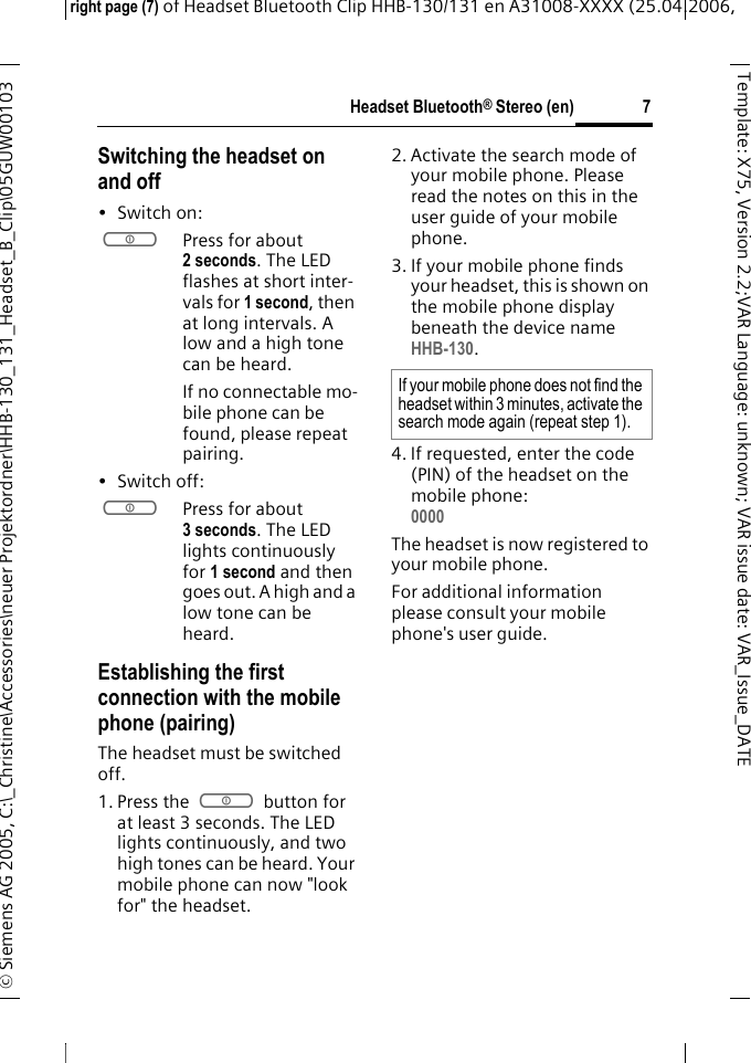 Headset Bluetooth&reg; Stereo (en)right page (7) of Headset Bluetooth Clip HHB-130/131en A31008-XXXX (25.04.2006, &copy; Siemens AG 2005, C:\_Christine\Accessories\neuer Projektordner\HHB-130_131_Headset_B_Clip\05GUW00103 7Template: X75, Version 2.2;VARLanguage: unknown;VARissuedate:VAR_Issue_DATESwitching the headset on and off&bull;Switch on: aPress for about 2 seconds. The LED flashes at short inter-vals for 1 second, then at long intervals. A low and a high tone can be heard.If no connectable mo-bile phone can be found, please repeat pairing.&bull; Switch off: aPress for about 3 seconds. The LED lights continuously for 1 second and then goes out. A high and a low tone can be heard.Establishing the first connection with the mobile phone (pairing)The headset must be switched off.1. Press the a button for at least 3 seconds. The LED lights continuously, and two high tones can be heard. Your mobile phone can now "look for" the headset.2. Activate the search mode of your mobile phone. Please read the notes on this in the user guide of your mobile phone.3. If your mobile phone finds your headset, this is shown on the mobile phone display beneath the device name HHB-130.4. If requested, enter the code (PIN) of the headset on the mobile phone:0000 The headset is now registered to your mobile phone. For additional information please consult your mobile phone's user guide.If your mobile phone does not find the headset within 3 minutes, activate the search mode again (repeat step 1).