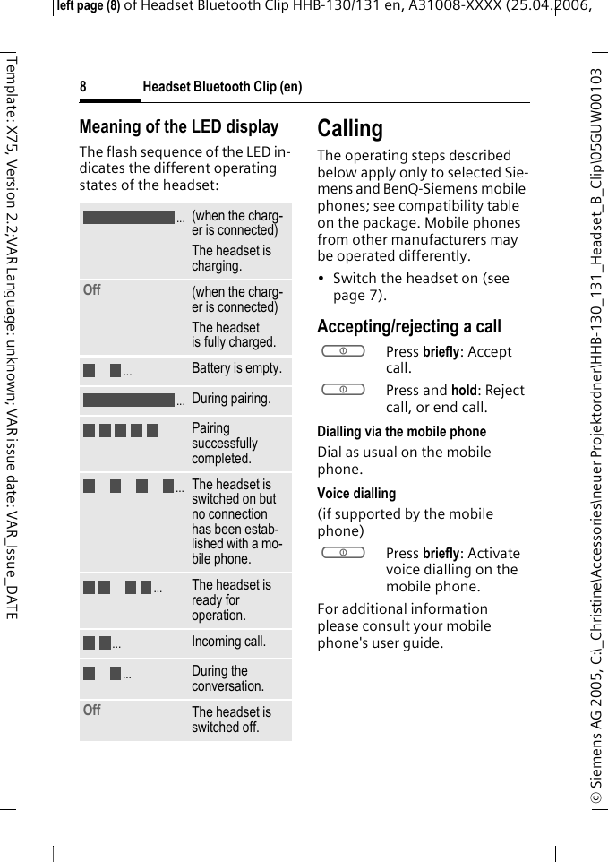 Headset Bluetooth Clip (en)&copy; Siemens AG 2005, C:\_Christine\Accessories\neuer Projektordner\HHB-130_131_Headset_B_Clip\05GUW00103 left page (8) of Headset Bluetooth Clip HHB-130/131en, A31008-XXXX (25.04.2006, 8Template: X75, Version 2.2;VAR Language: unknown; VAR issue date: VAR_Issue_DATEMeaning of the LED displayThe flash sequence of the LED in-dicates the different operating states of the headset:CallingThe operating steps described below apply only to selected Sie-mens and BenQ-Siemens mobile phones; see compatibility table on the package. Mobile phones from other manufacturers may be operated differently.&bull; Switch the headset on (see  page 7).Accepting/rejecting a callaPress briefly: Accept call.aPress and hold: Reject call, or end call.Dialling via the mobile phoneDial as usual on the mobile phone.Voice dialling (if supported by the mobile phone)aPress briefly: Activate voice dialling on the mobile phone.For additional information please consult your mobile phone's user guide.(when the charg-er is connected)The headset is charging.Off  (when the charg-er is connected)The headset is fully charged.Battery is empty.During pairing.Pairing successfully completed.The headset is switched on but no connection has been estab-lished with a mo-bile phone.The headset is ready for operation.Incoming call.During the conversation.Off The headset is switched off......................