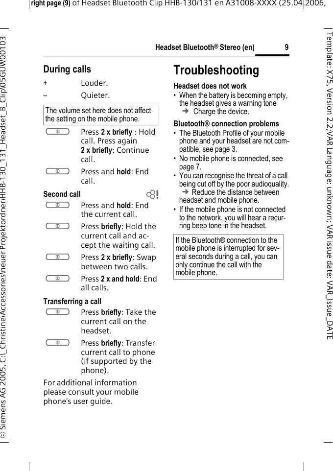 Headset Bluetooth&reg; Stereo (en)right page (9) of Headset Bluetooth Clip HHB-130/131en A31008-XXXX (25.04.2006, &copy; Siemens AG 2005, C:\_Christine\Accessories\neuer Projektordner\HHB-130_131_Headset_B_Clip\05GUW00103 9Template: X75, Version 2.2;VARLanguage: unknown;VARissuedate:VAR_Issue_DATEDuring calls+Louder.&ndash;Quieter.aPress 2 x briefly : Hold call. Press again 2xbriefly: Continue call.aPress and hold: End call.Second call baPress and hold: End the current call.aPress briefly: Hold the current call and ac-cept the waiting call.aPress 2 x briefly: Swap between two calls.aPress 2 x and hold: End all calls.Transferring a callaPress briefly: Take the current call on the headset. aPress briefly: Transfer current call to phone  (if supported by the phone). For additional information please consult your mobile phone's user guide.TroubleshootingHeadset does not work&bull; When the battery is becoming empty, the headset gives a warning tone &cent; Charge the device.Bluetooth&reg; connection problems&bull; The Bluetooth Profile of your mobile phone and your headset are not com-patible, see page 3.&bull; No mobile phone is connected, see page 7.&bull; You can recognise the threat of a call being cut off by the poor audioquality. &cent;Reduce the distance between headset and mobile phone. &bull; If the mobile phone is not connected to the network, you will hear a recur-ring beep tone in the headset.The volume set here does not affect the setting on the mobile phone.If the Bluetooth&reg; connection to the mobile phone is interrupted for sev-eral seconds during a call, you can only continue the call with the mobile phone.