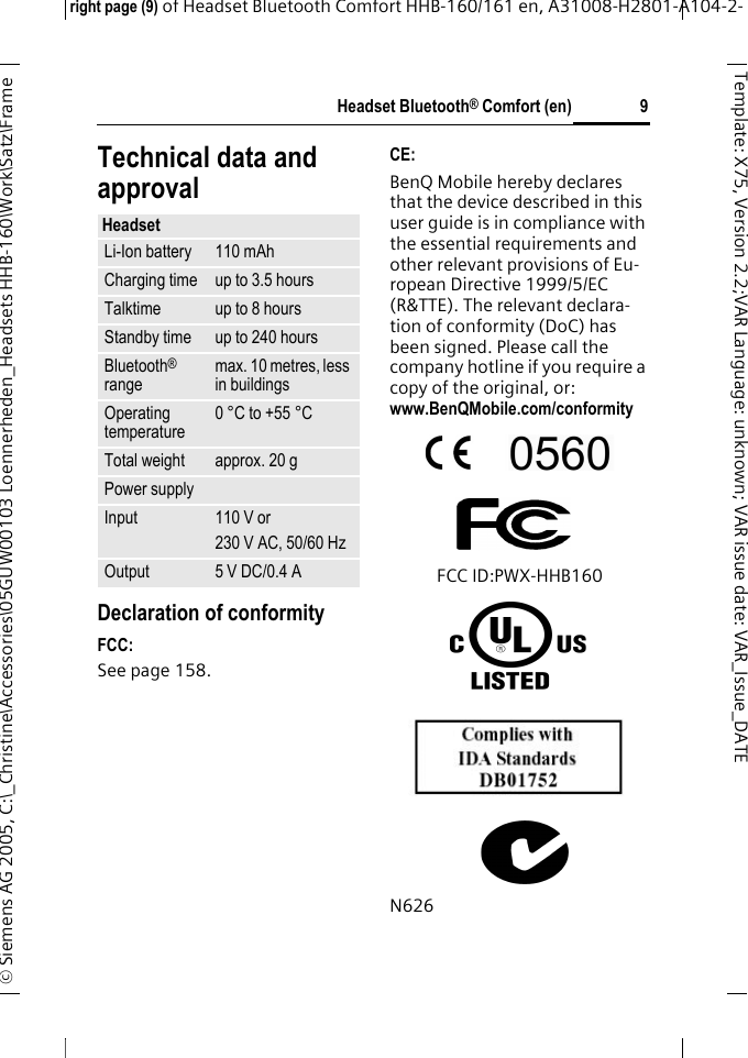 Headset Bluetooth&reg; Comfort (en)right page (9) of Headset Bluetooth Comfort HHB-160/161 en, A31008-H2801-A104-2-&copy; Siemens AG 2005, C:\_Christine\Accessories\05GUW00103 Loennerheden_Headsets HHB-160\Work\Satz\Frame 9Template: X75, Version 2.2;VARLanguage: unknown;VARissuedate:VAR_Issue_DATETechnical data and approvalDeclaration of conformityFCC:See page 158.CE:BenQ Mobile hereby declares that the device described in this user guide is in compliance with the essential requirements and other relevant provisions of Eu-ropean Directive 1999/5/EC (R&amp;TTE). The relevant declara-tion of conformity (DoC) has been signed. Please call the company hotline if you require a copy of the original, or: www.BenQMobile.com/conformity FCC ID:PWX-HHB160N626HeadsetLi-Ion battery 110 mAhCharging time up to 3.5 hoursTalktime up to 8 hoursStandby time up to 240 hoursBluetooth&reg; range max. 10 metres, less in buildingsOperating temperature 0 &deg;C to +55 &deg;CTotal weight approx. 20 gPower supplyInput 110 V or230 V AC, 50/60 HzOutput 5 V DC/0.4 A