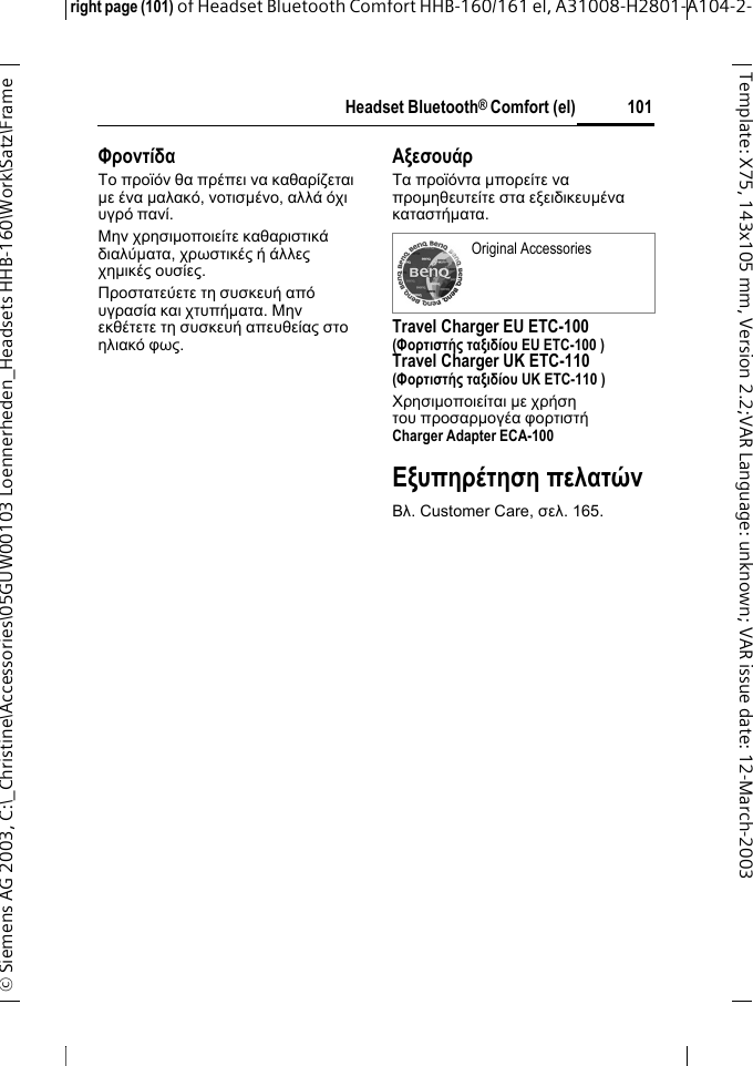 Headset Bluetooth&reg; Comfort (el)right page (101) of Headset Bluetooth Comfort HHB-160/161 el, A31008-H2801-A104-2-&copy; Siemens AG 2003, C:\_Christine\Accessories\05GUW00103 Loennerheden_Headsets HHB-160\Work\Satz\Frame 101Template: X75, 143x105 mm,Version2.2;VARLanguage: unknown;VARissuedate:12-March-2003&Phi;&rho;&omicron;&nu;&tau;ί&delta;&alpha;&Tau;&omicron; &pi;&rho;&omicron;ϊό&nu; &theta;&alpha; &pi;&rho;έ&pi;&epsilon;&iota; &nu;&alpha; &kappa;&alpha;&theta;&alpha;&rho;ί&zeta;&epsilon;&tau;&alpha;&iota; &micro;&epsilon; έ&nu;&alpha; &micro;&alpha;&lambda;&alpha;&kappa;ό, &nu;&omicron;&tau;&iota;&sigma;&micro;έ&nu;&omicron;, &alpha;&lambda;&lambda;ά ό&chi;&iota; &upsilon;&gamma;&rho;ό &pi;&alpha;&nu;ί.&Mu;&eta;&nu; &chi;&rho;&eta;&sigma;&iota;&micro;&omicron;&pi;&omicron;&iota;&epsilon;ί&tau;&epsilon; &kappa;&alpha;&theta;&alpha;&rho;&iota;&sigma;&tau;&iota;&kappa;ά &delta;&iota;&alpha;&lambda;ύ&micro;&alpha;&tau;&alpha;, &chi;&rho;&omega;&sigma;&tau;&iota;&kappa;έ&sigmaf; ή ά&lambda;&lambda;&epsilon;&sigmaf; &chi;&eta;&micro;&iota;&kappa;έ&sigmaf; &omicron;&upsilon;&sigma;ί&epsilon;&sigmaf;.&Pi;&rho;&omicron;&sigma;&tau;&alpha;&tau;&epsilon;ύ&epsilon;&tau;&epsilon; &tau;&eta; &sigma;&upsilon;&sigma;&kappa;&epsilon;&upsilon;ή &alpha;&pi;ό &upsilon;&gamma;&rho;&alpha;&sigma;ί&alpha; &kappa;&alpha;&iota; &chi;&tau;&upsilon;&pi;ή&micro;&alpha;&tau;&alpha;. &Mu;&eta;&nu; &epsilon;&kappa;&theta;έ&tau;&epsilon;&tau;&epsilon; &tau;&eta; &sigma;&upsilon;&sigma;&kappa;&epsilon;&upsilon;ή &alpha;&pi;&epsilon;&upsilon;&theta;&epsilon;ί&alpha;&sigmaf; &sigma;&tau;&omicron; &eta;&lambda;&iota;&alpha;&kappa;ό &phi;&omega;&sigmaf;.&Alpha;&xi;&epsilon;&sigma;&omicron;&upsilon;ά&rho;&Tau;&alpha; &pi;&rho;&omicron;ϊό&nu;&tau;&alpha; &micro;&pi;&omicron;&rho;&epsilon;ί&tau;&epsilon; &nu;&alpha; &pi;&rho;&omicron;&micro;&eta;&theta;&epsilon;&upsilon;&tau;&epsilon;ί&tau;&epsilon; &sigma;&tau;&alpha; &epsilon;&xi;&epsilon;&iota;&delta;&iota;&kappa;&epsilon;&upsilon;&micro;έ&nu;&alpha; &kappa;&alpha;&tau;&alpha;&sigma;&tau;ή&micro;&alpha;&tau;&alpha;. Travel Charger EU ETC-100(&Phi;&omicron;&rho;&tau;&iota;&sigma;&tau;ή&sigmaf; &tau;&alpha;&xi;&iota;&delta;ί&omicron;&upsilon; EU ETC-100 )Travel Charger UK ETC-110(&Phi;&omicron;&rho;&tau;&iota;&sigma;&tau;ή&sigmaf; &tau;&alpha;&xi;&iota;&delta;ί&omicron;&upsilon; UK ETC-110 )&Chi;&rho;&eta;&sigma;&iota;&micro;&omicron;&pi;&omicron;&iota;&epsilon;ί&tau;&alpha;&iota; &micro;&epsilon; &chi;&rho;ή&sigma;&eta; &tau;&omicron;&upsilon; &pi;&rho;&omicron;&sigma;&alpha;&rho;&micro;&omicron;&gamma;έ&alpha; &phi;&omicron;&rho;&tau;&iota;&sigma;&tau;ή Charger Adapter ECA-100 &Epsilon;&xi;&upsilon;&pi;&eta;&rho;έ&tau;&eta;&sigma;&eta; &pi;&epsilon;&lambda;&alpha;&tau;ώ&nu;&Beta;&lambda;. Customer Care, &sigma;&epsilon;&lambda;. 165.Original Accessories