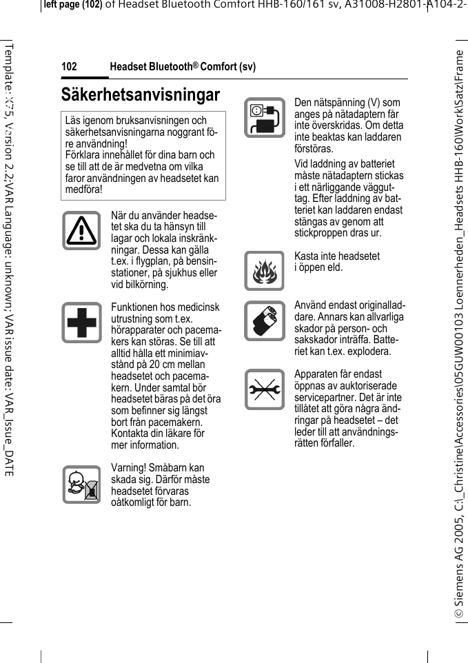 Headset Bluetooth&reg; Comfort (sv)&copy; Siemens AG 2005, C:\_Christine\Accessories\05GUW00103 Loennerheden_Headsets HHB-160\Work\Satz\Frame left page (102) of Headset Bluetooth Comfort HHB-160/161 sv, A31008-H2801-A104-2-102Template: X75, Version 2.2;VAR Language: unknown; VAR issue date: VAR_Issue_DATEHeadset Bluetooth&reg; Comfort HHB-160 (sv)S&auml;kerhetsanvisningarL&auml;s igenom bruksanvisningen och s&auml;kerhetsanvisningarna noggrant f&ouml;-re anv&auml;ndning! F&ouml;rklara inneh&aring;llet f&ouml;r dina barn och se till att de &auml;r medvetna om vilka faror anv&auml;ndningen av headsetet kan medf&ouml;ra!N&auml;r du anv&auml;nder headse-tet ska du ta h&auml;nsyn till lagar och lokala inskr&auml;nk-ningar. Dessa kan g&auml;lla t.ex. i flygplan, p&aring; bensin-stationer, p&aring; sjukhus eller vid bilk&ouml;rning.Funktionen hos medicinsk utrustning som t.ex. h&ouml;rapparater och pacema-kers kan st&ouml;ras. Se till att alltid h&aring;lla ett minimiav-st&aring;nd p&aring; 20 cm mellan headsetet och pacema-kern. Under samtal b&ouml;r headsetet b&auml;ras p&aring; det &ouml;ra som befinner sig l&auml;ngst bort fr&aring;n pacemakern. Kontakta din l&auml;kare f&ouml;r mer information.Varning! Sm&aring;barn kan skada sig. D&auml;rf&ouml;r m&aring;ste headsetet f&ouml;rvaras o&aring;tkomligt f&ouml;r barn.Den n&auml;tsp&auml;nning (V) som anges p&aring; n&auml;tadaptern f&aring;r inte &ouml;verskridas. Om detta inte beaktas kan laddaren f&ouml;rst&ouml;ras.Vid laddning av batteriet m&aring;ste n&auml;tadaptern stickas i ett n&auml;rliggande v&auml;ggut-tag. Efter laddning av bat-teriet kan laddaren endast st&auml;ngas av genom att stickproppen dras ur.Kasta inte headsetet i &ouml;ppen eld.Anv&auml;nd endast originallad-dare. Annars kan allvarliga skador p&aring; person- och sakskador intr&auml;ffa. Batte-riet kan t.ex. explodera.Apparaten f&aring;r endast &ouml;ppnas av auktoriserade servicepartner. Det &auml;r inte till&aring;tet att g&ouml;ra n&aring;gra &auml;nd-ringar p&aring; headsetet &ndash; det leder till att anv&auml;ndnings-r&auml;tten f&ouml;rfaller.