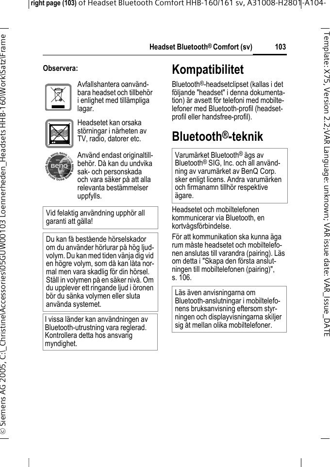 Headset Bluetooth&reg; Comfort (sv)right page (103) of Headset Bluetooth Comfort HHB-160/161 sv, A31008-H2801-A104-&copy; Siemens AG 2005, C:\_Christine\Accessories\05GUW00103 Loennerheden_Headsets HHB-160\Work\Satz\Frame 103Template: X75, Version 2.2;VARLanguage: unknown;VARissuedate:VAR_Issue_DATEObservera: KompatibilitetBluetooth&reg;-headsetclipset (kallas i det f&ouml;ljande "headset" i denna dokumenta-tion) &auml;r avsett f&ouml;r telefoni med mobilte-lefoner med Bluetooth-profil (headset-profil eller handsfree-profil).Bluetooth&reg;-teknikHeadsetet och mobiltelefonen kommunicerar via Bluetooth, en kortv&aring;gsf&ouml;rbindelse. F&ouml;r att kommunikation ska kunna &auml;ga rum m&aring;ste headsetet och mobiltelefo-nen anslutas till varandra (pairing). L&auml;s om detta i "Skapa den f&ouml;rsta anslut-ningen till mobiltelefonen (pairing)", s. 106.Avfallshantera oanv&auml;nd-bara headset och tillbeh&ouml;r i enlighet med till&auml;mpliga lagar.Headsetet kan orsaka st&ouml;rningar i n&auml;rheten av TV, radio, datorer etc.Anv&auml;nd endast originaltill-beh&ouml;r. D&aring; kan du undvika sak- och personskada och vara s&auml;ker p&aring; att alla relevanta best&auml;mmelser uppfylls.Vid felaktig anv&auml;ndning upph&ouml;r all garanti att g&auml;lla!Du kan f&aring; best&aring;ende h&ouml;rselskador om du anv&auml;nder h&ouml;rlurar p&aring; h&ouml;g ljud-volym. Du kan med tiden v&auml;nja dig vid en h&ouml;gre volym, som d&aring; kan l&aring;ta nor-mal men vara skadlig f&ouml;r din h&ouml;rsel. St&auml;ll in volymen p&aring; en s&auml;ker niv&aring;. Om du upplever ett ringande ljud i &ouml;ronen b&ouml;r du s&auml;nka volymen eller sluta anv&auml;nda systemet.I vissa l&auml;nder kan anv&auml;ndningen av Bluetooth-utrustning vara reglerad. Kontrollera detta hos ansvarig myndighet.Varum&auml;rket Bluetooth&reg; &auml;gs av Bluetooth&reg; SIG, Inc. och all anv&auml;nd-ning av varum&auml;rket av BenQ Corp. sker enligt licens. Andra varum&auml;rken och firmanamn tillh&ouml;r respektive &auml;gare.L&auml;s &auml;ven anvisningarna om Bluetooth-anslutningar i mobiltelefo-nens bruksanvisning eftersom styr-ningen och displayvisningarna skiljer sig &aring;t mellan olika mobiltelefoner.