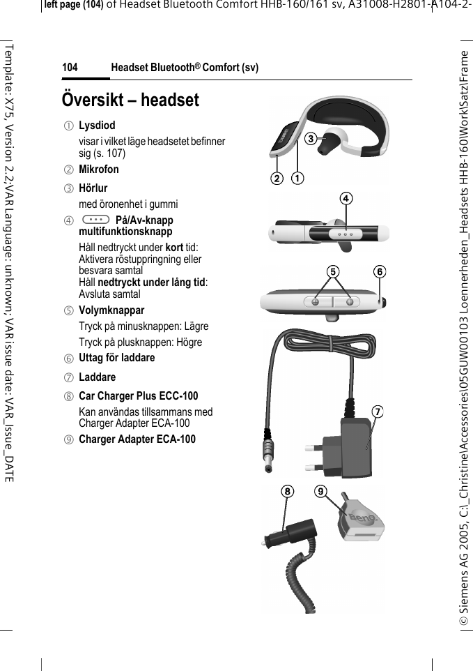 Headset Bluetooth&reg; Comfort (sv)&copy; Siemens AG 2005, C:\_Christine\Accessories\05GUW00103 Loennerheden_Headsets HHB-160\Work\Satz\Frame left page (104) of Headset Bluetooth Comfort HHB-160/161 sv, A31008-H2801-A104-2-104Template: X75, Version 2.2;VAR Language: unknown; VAR issue date: VAR_Issue_DATE&Ouml;versikt &ndash; headset1 Lysdiod visar i vilket l&auml;ge headsetet befinner sig (s. 107)2 Mikrofon3 H&ouml;rlurmed &ouml;ronenhet i gummi4 a P&aring;/Av-knappmultifunktionsknapp H&aring;ll nedtryckt under kort tid:Aktivera r&ouml;stuppringning ellerbesvara samtalH&aring;ll nedtryckt under l&aring;ng tid:Avsluta samtal5 VolymknapparTryck p&aring; minusknappen: L&auml;greTryck p&aring; plusknappen: H&ouml;gre6 Uttag f&ouml;r laddare7 Laddare8 Car Charger Plus ECC-100Kan anv&auml;ndas tillsammans med Charger Adapter ECA-100 9 Charger Adapter ECA-100