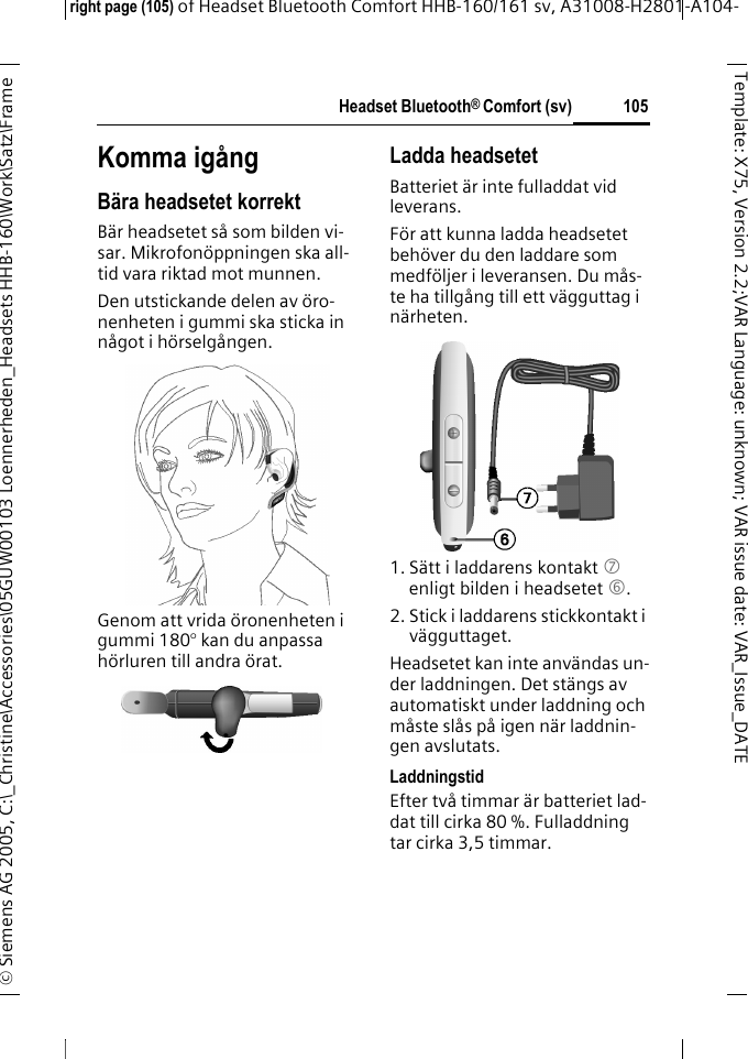 Headset Bluetooth&reg; Comfort (sv)right page (105) of Headset Bluetooth Comfort HHB-160/161 sv, A31008-H2801-A104-&copy; Siemens AG 2005, C:\_Christine\Accessories\05GUW00103 Loennerheden_Headsets HHB-160\Work\Satz\Frame 105Template: X75, Version 2.2;VARLanguage: unknown;VARissuedate:VAR_Issue_DATEKomma ig&aring;ngB&auml;ra headsetet korrektB&auml;r headsetet s&aring; som bilden vi-sar. Mikrofon&ouml;ppningen ska all-tid vara riktad mot munnen.Den utstickande delen av &ouml;ro-nenheten i gummi ska sticka in n&aring;got i h&ouml;rselg&aring;ngen.Genom att vrida &ouml;ronenheten i gummi 180&deg; kan du anpassa h&ouml;rluren till andra &ouml;rat.Ladda headsetetBatteriet &auml;r inte fulladdat vid leverans.F&ouml;r att kunna ladda headsetet beh&ouml;ver du den laddare som medf&ouml;ljer i leveransen. Du m&aring;s-te ha tillg&aring;ng till ett v&auml;gguttag i n&auml;rheten.1. S&auml;tt i laddarens kontakt 7 enligt bilden i headsetet 6.2. Stick i laddarens stickkontakt i v&auml;gguttaget. Headsetet kan inte anv&auml;ndas un-der laddningen. Det st&auml;ngs av automatiskt under laddning och m&aring;ste sl&aring;s p&aring; igen n&auml;r laddnin-gen avslutats.LaddningstidEfter tv&aring; timmar &auml;r batteriet lad-dat till cirka 80 %. Fulladdning tar cirka 3,5 timmar.