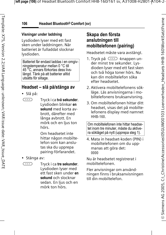 Headset Bluetooth&reg; Comfort (sv)&copy; Siemens AG 2005, C:\_Christine\Accessories\05GUW00103 Loennerheden_Headsets HHB-160\Work\Satz\Frame left page (106) of Headset Bluetooth Comfort HHB-160/161 sv, A31008-H2801-A104-2-106Template: X75, Version 2.2;VAR Language: unknown; VAR issue date: VAR_Issue_DATEVisningar under laddningLysdioden lyser med ett fast sken under laddningen. N&auml;r batteriet &auml;r fulladdat slocknar lysdioden.Headset &ndash; sl&aring; p&aring;/st&auml;nga av&bull;Sl&aring; p&aring;: aTryck i ca tv&aring; sekunder. Lysdioden blinkar en sekund med korta av-brott, d&auml;refter med l&aring;nga avbrott. En m&ouml;rk och en ljus ton h&ouml;rs.Om headsetet inte hittar n&aring;gon mobilte-lefon som kan anslu-tas ska du upprepa pairing-f&ouml;rfarandet.&bull; St&auml;nga av: aTryck i ca tre sekunder. Lysdioden lyser med ett fast sken under en sekund och slocknar sedan. En ljus och en m&ouml;rk ton h&ouml;rs.Skapa den f&ouml;rsta anslutningen till mobiltelefonen (pairing)Headsetet m&aring;ste vara avst&auml;ngt.1. Tryck p&aring; a-knappen un-der minst tre sekunder. Lys-dioden lyser med ett fast sken och tv&aring; h&ouml;ga toner h&ouml;rs. Nu kan din mobiltelefon s&ouml;ka efter headsetet.2. Aktivera mobiltelefonens s&ouml;k-l&auml;ge. L&auml;s anvisningarna i mo-biltelefonens bruksanvisning.3. Om mobiltelefonen hittar ditt headset, visas det p&aring; mobilte-lefonens display med namnet HHB-160.4. Mata in headset-koden (PIN) i mobiltelefonen om du upp-manas att g&ouml;ra det:0000 Nu &auml;r headsetet registrerat i mobiltelefonen. Fler anvisningar om anv&auml;nd-ningen finns i bruksanvisningen till din mobiltelefon.Batteriet f&aring;r endast laddas i en omgiv-ningstemperatur mellan 0 &deg;C till 45 &deg;C, annars f&ouml;rkortas dess livs-l&auml;ngd. T&auml;nk p&aring; att batterier alltid uts&auml;tts f&ouml;r slitage.Om mobiltelefonen inte hittar headse-tet inom tre minuter, m&aring;ste du aktive-ra s&ouml;kl&auml;get p&aring; nytt (upprepa steg 1).