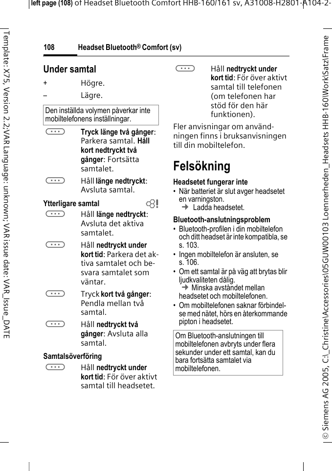 Headset Bluetooth&reg; Comfort (sv)&copy; Siemens AG 2005, C:\_Christine\Accessories\05GUW00103 Loennerheden_Headsets HHB-160\Work\Satz\Frame left page (108) of Headset Bluetooth Comfort HHB-160/161 sv, A31008-H2801-A104-2-108Template: X75, Version 2.2;VAR Language: unknown; VAR issue date: VAR_Issue_DATEUnder samtal+H&ouml;gre.&ndash;L&auml;gre.aTryck l&auml;nge tv&aring; g&aring;nger: Parkera samtal. H&aring;ll kort nedtryckt tv&aring; g&aring;nger: Forts&auml;tta samtalet.aH&aring;ll l&auml;nge nedtryckt: Avsluta samtal.Ytterligare samtal baH&aring;ll l&auml;nge nedtryckt: Avsluta det aktiva samtalet.aH&aring;ll nedtryckt under kort tid: Parkera det ak-tiva samtalet och be-svara samtalet som v&auml;ntar.aTryck kort tv&aring; g&aring;nger: Pendla mellan tv&aring; samtal.aH&aring;ll nedtryckt tv&aring; g&aring;nger: Avsluta alla samtal.Samtals&ouml;verf&ouml;ringaH&aring;ll nedtryckt under kort tid: F&ouml;r &ouml;ver aktivt samtal till headsetet. aH&aring;ll nedtryckt under kort tid: F&ouml;r &ouml;ver aktivt samtal till telefonen (om telefonen har st&ouml;d f&ouml;r den h&auml;r funktionen). Fler anvisningar om anv&auml;nd-ningen finns i bruksanvisningen till din mobiltelefon.Fels&ouml;kningHeadsetet fungerar inte&bull; N&auml;r batteriet &auml;r slut avger headsetet en varningston.  &cent; Ladda headsetet.Bluetooth-anslutningsproblem&bull; Bluetooth-profilen i din mobiltelefon och ditt headset &auml;r inte kompatibla, se s. 103.&bull; Ingen mobiltelefon &auml;r ansluten, se s. 106.&bull; Om ett samtal &auml;r p&aring; v&auml;g att brytas blir ljudkvaliteten d&aring;lig. &cent;Minska avst&aring;ndet mellan headsetet och mobiltelefonen. &bull; Om mobiltelefonen saknar f&ouml;rbindel-se med n&auml;tet, h&ouml;rs en &aring;terkommande pipton i headsetet.Den inst&auml;llda volymen p&aring;verkar inte mobiltelefonens inst&auml;llningar.Om Bluetooth-anslutningen till mobiltelefonen avbryts under flera sekunder under ett samtal, kan du bara forts&auml;tta samtalet via mobiltelefonen.