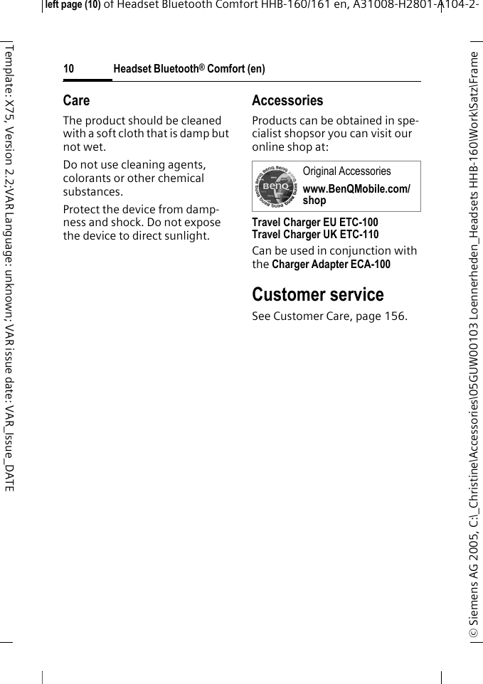 Headset Bluetooth&reg; Comfort (en)&copy; Siemens AG 2005, C:\_Christine\Accessories\05GUW00103 Loennerheden_Headsets HHB-160\Work\Satz\Frame left page (10) of Headset Bluetooth Comfort HHB-160/161 en, A31008-H2801-A104-2-10Template: X75, Version 2.2;VAR Language: unknown; VAR issue date: VAR_Issue_DATECareThe product should be cleaned with a soft cloth that is damp but not wet.Do not use cleaning agents, colorants or other chemical substances.Protect the device from damp-ness and shock. Do not expose the device to direct sunlight.AccessoriesProducts can be obtained in spe-cialist shopsor you can visit our online shop at: Travel Charger EU ETC-100Travel Charger UK ETC-110Can be used in conjunction with the Charger Adapter ECA-100 Customer serviceSee Customer Care, page 156.Original Accessorieswww.BenQMobile.com/shop