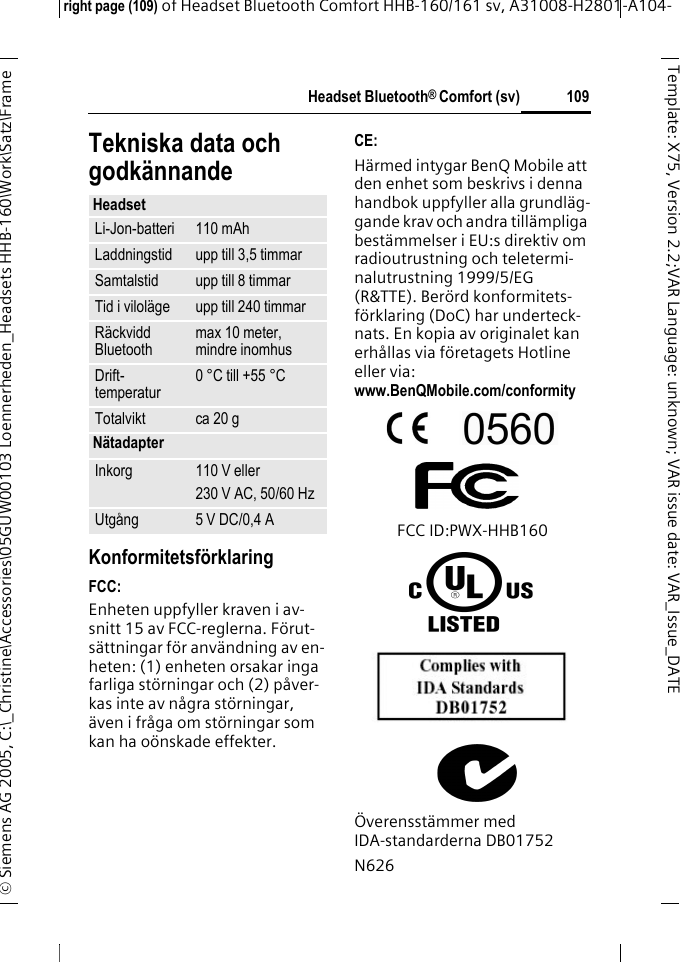 Headset Bluetooth&reg; Comfort (sv)right page (109) of Headset Bluetooth Comfort HHB-160/161 sv, A31008-H2801-A104-&copy; Siemens AG 2005, C:\_Christine\Accessories\05GUW00103 Loennerheden_Headsets HHB-160\Work\Satz\Frame 109Template: X75, Version 2.2;VARLanguage: unknown;VARissuedate:VAR_Issue_DATETekniska data och godk&auml;nnandeKonformitetsf&ouml;rklaringFCC:Enheten uppfyller kraven i av-snitt 15 av FCC-reglerna. F&ouml;rut-s&auml;ttningar f&ouml;r anv&auml;ndning av en-heten: (1) enheten orsakar inga farliga st&ouml;rningar och (2) p&aring;ver-kas inte av n&aring;gra st&ouml;rningar, &auml;ven i fr&aring;ga om st&ouml;rningar som kan ha o&ouml;nskade effekter.CE:H&auml;rmed intygar BenQ Mobile att den enhet som beskrivs i denna handbok uppfyller alla grundl&auml;g-gande krav och andra till&auml;mpliga best&auml;mmelser i EU:s direktiv om radioutrustning och teletermi-nalutrustning 1999/5/EG (R&amp;TTE). Ber&ouml;rd konformitets-f&ouml;rklaring (DoC) har underteck-nats. En kopia av originalet kan erh&aring;llas via f&ouml;retagets Hotline eller via: www.BenQMobile.com/conformity FCC ID:PWX-HHB160&Ouml;verensst&auml;mmer med IDA-standarderna DB01752N626HeadsetLi-Jon-batteri 110 mAhLaddningstid upp till 3,5 timmarSamtalstid upp till 8 timmarTid i vilol&auml;ge upp till 240 timmarR&auml;ckvidd Bluetooth max 10 meter, mindre inomhusDrift-temperatur 0 &deg;C till +55 &deg;CTotalvikt ca 20 gN&auml;tadapterInkorg 110 V eller230 V AC, 50/60 HzUtg&aring;ng 5 V DC/0,4 A