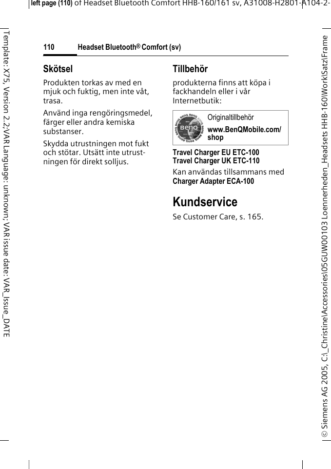 Headset Bluetooth&reg; Comfort (sv)&copy; Siemens AG 2005, C:\_Christine\Accessories\05GUW00103 Loennerheden_Headsets HHB-160\Work\Satz\Frame left page (110) of Headset Bluetooth Comfort HHB-160/161 sv, A31008-H2801-A104-2-110Template: X75, Version 2.2;VAR Language: unknown; VAR issue date: VAR_Issue_DATESk&ouml;tselProdukten torkas av med en mjuk och fuktig, men inte v&aring;t, trasa.Anv&auml;nd inga reng&ouml;ringsmedel, f&auml;rger eller andra kemiska substanser.Skydda utrustningen mot fukt och st&ouml;tar. Uts&auml;tt inte utrust-ningen f&ouml;r direkt solljus.Tillbeh&ouml;rprodukterna finns att k&ouml;pa i fackhandeln eller i v&aring;r Internetbutik: Travel Charger EU ETC-100Travel Charger UK ETC-110Kan anv&auml;ndas tillsammans med Charger Adapter ECA-100 KundserviceSe Customer Care, s. 165.Originaltillbeh&ouml;rwww.BenQMobile.com/shop
