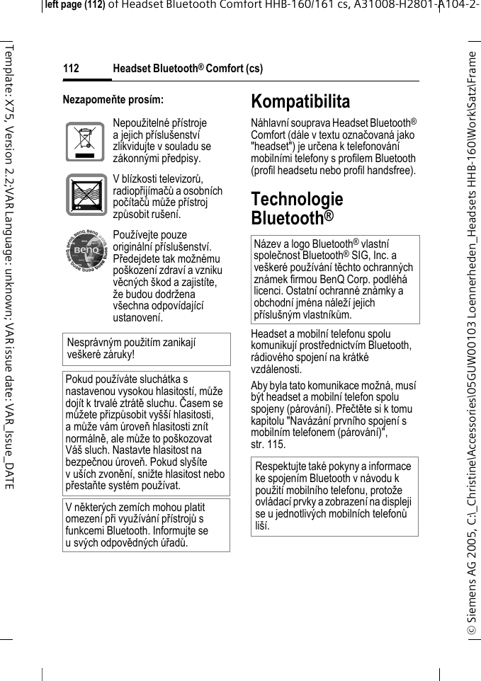 Headset Bluetooth&reg; Comfort (cs)&copy; Siemens AG 2005, C:\_Christine\Accessories\05GUW00103 Loennerheden_Headsets HHB-160\Work\Satz\Frame left page (112) of Headset Bluetooth Comfort HHB-160/161 cs, A31008-H2801-A104-2-112Template: X75, Version 2.2;VAR Language: unknown; VAR issue date: VAR_Issue_DATENezapomeňte pros&iacute;m: KompatibilitaN&aacute;hlavn&iacute; souprava Headset Bluetooth&reg; Comfort (d&aacute;le v textu označovan&aacute; jako "headset") je určena k telefonov&aacute;n&iacute; mobiln&iacute;mi telefony s profilem Bluetooth (profil headsetu nebo profil handsfree).Technologie Bluetooth&reg;Headset a mobiln&iacute; telefonu spolu komunikuj&iacute; prostřednictv&iacute;m Bluetooth, r&aacute;diov&eacute;ho spojen&iacute; na kr&aacute;tk&eacute; vzd&aacute;lenosti. Aby byla tato komunikace možn&aacute;, mus&iacute; b&yacute;t headset a mobiln&iacute; telefon spolu spojeny (p&aacute;rov&aacute;n&iacute;). Přečtěte si k tomu kapitolu "Nav&aacute;z&aacute;n&iacute; prvn&iacute;ho spojen&iacute; s mobiln&iacute;m telefonem (p&aacute;rov&aacute;n&iacute;)", str. 115.Nepoužiteln&eacute; př&iacute;stroje ajejich př&iacute;slu&scaron;enstv&iacute; zlikvidujte v souladu se z&aacute;konn&yacute;mi předpisy.V bl&iacute;zkosti televizorů, radiopřij&iacute;mačů a osobn&iacute;ch poč&iacute;tačů může př&iacute;stroj způsobit ru&scaron;en&iacute;.Použ&iacute;vejte pouze origin&aacute;ln&iacute; př&iacute;slu&scaron;enstv&iacute;. Předejdete tak možn&eacute;mu po&scaron;kozen&iacute; zdrav&iacute; a vzniku věcn&yacute;ch &scaron;kod a zajist&iacute;te, že budou dodržena v&scaron;echna odpov&iacute;daj&iacute;c&iacute; ustanoven&iacute;.Nespr&aacute;vn&yacute;m použit&iacute;m zanikaj&iacute; ve&scaron;ker&eacute; z&aacute;ruky!Pokud použ&iacute;v&aacute;te sluch&aacute;tka s nastavenou vysokou hlasitost&iacute;, může doj&iacute;t k trval&eacute; ztr&aacute;tě sluchu. Časem se můžete přizpůsobit vy&scaron;&scaron;&iacute; hlasitosti, amůže v&aacute;m &uacute;roveň hlasitosti zn&iacute;t norm&aacute;lně, ale může to po&scaron;kozovat V&aacute;&scaron; sluch. Nastavte hlasitost na bezpečnou &uacute;roveň. Pokud sly&scaron;&iacute;te v u&scaron;&iacute;ch zvoněn&iacute;, snižte hlasitost nebo přestaňte syst&eacute;m použ&iacute;vat.V někter&yacute;ch zem&iacute;ch mohou platit omezen&iacute; při využ&iacute;v&aacute;n&iacute; př&iacute;strojů s funkcemi Bluetooth. Informujte se u sv&yacute;ch odpovědn&yacute;ch &uacute;řadů.N&aacute;zev a logo Bluetooth&reg; vlastn&iacute; společnost Bluetooth&reg; SIG, Inc. a ve&scaron;ker&eacute; použ&iacute;v&aacute;n&iacute; těchto ochrann&yacute;ch zn&aacute;mek firmou BenQ Corp. podl&eacute;h&aacute; licenci. Ostatn&iacute; ochrann&eacute; zn&aacute;mky a obchodn&iacute; jm&eacute;na n&aacute;lež&iacute; jejich př&iacute;slu&scaron;n&yacute;m vlastn&iacute;kům.Respektujte tak&eacute; pokyny a informace ke spojen&iacute;m Bluetooth v n&aacute;vodu k použit&iacute; mobiln&iacute;ho telefonu, protože ovl&aacute;dac&iacute; prvky a zobrazen&iacute; na displeji se u jednotliv&yacute;ch mobiln&iacute;ch telefonů li&scaron;&iacute;.