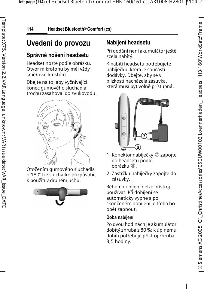 Headset Bluetooth&reg; Comfort (cs)&copy; Siemens AG 2005, C:\_Christine\Accessories\05GUW00103 Loennerheden_Headsets HHB-160\Work\Satz\Frame left page (114) of Headset Bluetooth Comfort HHB-160/161 cs, A31008-H2801-A104-2-114Template: X75, Version 2.2;VAR Language: unknown; VAR issue date: VAR_Issue_DATEUveden&iacute; do provozuSpr&aacute;vn&eacute; no&scaron;en&iacute; headsetuHeadset noste podle obr&aacute;zku. Otvor mikrofonu by měl vždy směřovat k &uacute;stům.Dbejte na to, aby vyčn&iacute;vaj&iacute;c&iacute; konec gumov&eacute;ho sluchadla trochu zasahoval do zvukovodu.Otočen&iacute;m gumov&eacute;ho sluchadla o 180&deg; lze sluch&aacute;tko přizpůsobit k použit&iacute; v druh&eacute;m uchu.Nab&iacute;jen&iacute; headsetuPři dod&aacute;n&iacute; nen&iacute; akumul&aacute;tor je&scaron;tě zcela nabit&yacute;.K nabit&iacute; headsetu potřebujete nab&iacute;ječku, kter&aacute; je souč&aacute;st&iacute; dod&aacute;vky. Dbejte, aby se v bl&iacute;zkosti nach&aacute;zela z&aacute;suvka, kter&aacute; mus&iacute; b&yacute;t volně př&iacute;stupn&aacute;.1. Konektor nab&iacute;ječky 7 zapojte do headsetu podle obr&aacute;zku 6.2. Z&aacute;strčku nab&iacute;ječky zapojte do z&aacute;suvky. Během dob&iacute;jen&iacute; nelze př&iacute;stroj použ&iacute;vat. Při dob&iacute;jen&iacute; se automaticky vypne a po skončen&eacute;m dob&iacute;jen&iacute; je třeba ho opět zapnout.Doba nab&iacute;jen&iacute;Po dvou hodin&aacute;ch je akumul&aacute;tor dobit&yacute; zhruba z 80 %; k &uacute;pln&eacute;mu dobit&iacute; potřebuje př&iacute;stroj zhruba 3,5 hodiny.