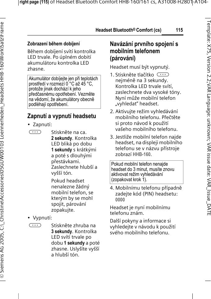 Headset Bluetooth&reg; Comfort (cs)right page (115) of Headset Bluetooth Comfort HHB-160/161 cs, A31008-H2801-A104-&copy; Siemens AG 2005, C:\_Christine\Accessories\05GUW00103 Loennerheden_Headsets HHB-160\Work\Satz\Frame 115Template: X75, Version 2.2;VARLanguage: unknown;VARissuedate:VAR_Issue_DATEZobrazen&iacute; během dob&iacute;jen&iacute;Během dob&iacute;jen&iacute; sv&iacute;t&iacute; kontrolka LED trvale. Po &uacute;pln&eacute;m dobit&iacute; akumul&aacute;toru kontrolka LED zhasne.Zapnut&iacute; a vypnut&iacute; headsetu&bull;Zapnut&iacute;: aStiskněte na ca. 2 sekundy. Kontrolka LED blik&aacute; po dobu 1 sekundy s kr&aacute;tk&yacute;mi a pot&eacute; s dlouh&yacute;mi přest&aacute;vkami. Zaslechnete hlub&scaron;&iacute; a vy&scaron;&scaron;&iacute; t&oacute;n.Pokud headset nenalezne ž&aacute;dn&yacute; mobiln&iacute; telefon, se kter&yacute;m by se mohl spojit, p&aacute;rov&aacute;n&iacute; zopakujte.&bull;Vypnut&iacute;: aStiskněte zhruba na 3 sekundy. Kontrolka LED sv&iacute;t&iacute; trvale po dobu 1 sekundy a pot&eacute; zhasne. Usly&scaron;&iacute;te vy&scaron;&scaron;&iacute; a hlub&scaron;&iacute; t&oacute;n.Nav&aacute;z&aacute;n&iacute; prvn&iacute;ho spojen&iacute; s mobiln&iacute;m telefonem (p&aacute;rov&aacute;n&iacute;)Headset mus&iacute; b&yacute;t vypnut&yacute;.1. Stiskněte tlač&iacute;tko a nejm&eacute;ně na 3 sekundy. Kontrolka LED trvale sv&iacute;t&iacute;, zaslechnete dva vysok&eacute; t&oacute;ny. Nyn&iacute; může mobiln&iacute; telefon &bdquo;vyhledat&ldquo; headset.2. Aktivujte režim vyhled&aacute;v&aacute;n&iacute; mobiln&iacute;ho telefonu. Přečtěte si proto n&aacute;vod k použit&iacute; va&scaron;eho mobiln&iacute;ho telefonu.3. Jestliže mobiln&iacute; telefon najde headset, na displeji mobiln&iacute;ho telefonu se v n&aacute;zvu př&iacute;stroje zobraz&iacute; HHB-160.4. Mobiln&iacute;mu telefonu př&iacute;padně zadejte k&oacute;d (PIN) headsetu:0000 Headset je nyn&iacute; mobiln&iacute;mu telefonu zn&aacute;m. Dal&scaron;&iacute; pokyny a informace si vyhledejte v n&aacute;vodu k použit&iacute; sv&eacute;ho mobiln&iacute;ho telefonu.Akumul&aacute;tor dob&iacute;jejte jen při teplot&aacute;ch prostřed&iacute; v rozmez&iacute; 0 &deg;C až 45 &deg;C, protože jinak doch&aacute;z&iacute; k jeho předčasn&eacute;mu opotřeben&iacute;. Vezměte na vědom&iacute;, že akumul&aacute;tory obecně podl&eacute;haj&iacute; opotřeben&iacute;.Pokud mobiln&iacute; telefon nenajde headset do 3 minut, mus&iacute;te znovu aktivovat režim vyhled&aacute;v&aacute;n&iacute; (zopakovat krok 1).