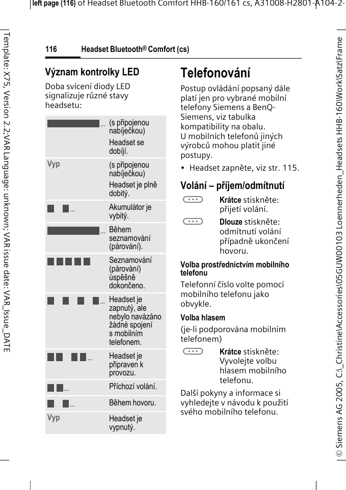 Headset Bluetooth&reg; Comfort (cs)&copy; Siemens AG 2005, C:\_Christine\Accessories\05GUW00103 Loennerheden_Headsets HHB-160\Work\Satz\Frame left page (116) of Headset Bluetooth Comfort HHB-160/161 cs, A31008-H2801-A104-2-116Template: X75, Version 2.2;VAR Language: unknown; VAR issue date: VAR_Issue_DATEV&yacute;znam kontrolky LEDDoba sv&iacute;cen&iacute; diody LED signalizuje různ&eacute; stavy headsetu:Telefonov&aacute;n&iacute;Postup ovl&aacute;d&aacute;n&iacute; popsan&yacute; d&aacute;le plat&iacute; jen pro vybran&eacute; mobiln&iacute; telefony Siemens a BenQ-Siemens, viz tabulka kompatibility na obalu. Umobiln&iacute;ch telefonů jin&yacute;ch v&yacute;robců mohou platit jin&eacute; postupy.&bull; Headset zapněte, viz str. 115.Vol&aacute;n&iacute; &ndash; př&iacute;jem/odm&iacute;tnut&iacute;aKr&aacute;tce stiskněte: přijet&iacute; vol&aacute;n&iacute;.aDlouze stiskněte: odm&iacute;tnut&iacute; vol&aacute;n&iacute; př&iacute;padně ukončen&iacute; hovoru.Volba prostřednictv&iacute;m mobiln&iacute;ho telefonuTelefonn&iacute; č&iacute;slo volte pomoc&iacute; mobiln&iacute;ho telefonu jako obvykle.Volba hlasem (je-li podporov&aacute;na mobiln&iacute;m telefonem)aKr&aacute;tce stiskněte: Vyvolejte volbu hlasem mobiln&iacute;ho telefonu.Dal&scaron;&iacute; pokyny a informace si vyhledejte v n&aacute;vodu k použit&iacute; sv&eacute;ho mobiln&iacute;ho telefonu.(s připojenou nab&iacute;ječkou)Headset se dob&iacute;j&iacute;.Vyp  (s připojenou nab&iacute;ječkou)Headset je plně dobit&yacute;.Akumul&aacute;tor je vybit&yacute;.Během seznamov&aacute;n&iacute; (p&aacute;rov&aacute;n&iacute;).Seznamov&aacute;n&iacute; (p&aacute;rov&aacute;n&iacute;) &uacute;spě&scaron;ně dokončeno.Headset je zapnut&yacute;, ale nebylo nav&aacute;z&aacute;no ž&aacute;dn&eacute; spojen&iacute; s mobiln&iacute;m telefonem.Headset je připraven k provozu.Př&iacute;choz&iacute; vol&aacute;n&iacute;.Během hovoru.Vyp Headset je vypnut&yacute;......................