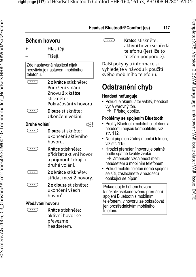 Headset Bluetooth&reg; Comfort (cs)right page (117) of Headset Bluetooth Comfort HHB-160/161 cs, A31008-H2801-A104-&copy; Siemens AG 2005, C:\_Christine\Accessories\05GUW00103 Loennerheden_Headsets HHB-160\Work\Satz\Frame 117Template: X75, Version 2.2;VARLanguage: unknown;VARissuedate:VAR_Issue_DATEBěhem hovoru+Hlasitěji.&ndash;Ti&scaron;eji.a2 x kr&aacute;tce stiskněte: Přidržen&iacute; vol&aacute;n&iacute;. Znovu 2 x kr&aacute;tce stiskněte: Pokračov&aacute;n&iacute; v hovoru.aDlouze stiskněte: Ukončen&iacute; vol&aacute;n&iacute;.Druh&eacute; vol&aacute;n&iacute; baDlouze stiskněte: ukončen&iacute; aktivn&iacute;ho hovoru.aKr&aacute;tce stiskněte: přidržet aktivn&iacute; hovor a přijmout čekaj&iacute;c&iacute; druh&eacute; vol&aacute;n&iacute;.a2 x kr&aacute;tce stiskněte: stř&iacute;dat mezi 2 hovory.a2 x dlouze stiskněte: ukončen&iacute; v&scaron;ech hovorů.Před&aacute;v&aacute;n&iacute; hovoruaKr&aacute;tce stiskněte: aktivn&iacute; hovor se převezme headsetem. aKr&aacute;tce stiskněte: aktivn&iacute; hovor se před&aacute; telefonu (jestliže to telefon podporuje). Dal&scaron;&iacute; pokyny a informace si vyhledejte v n&aacute;vodu k použit&iacute; sv&eacute;ho mobiln&iacute;ho telefonu.Odstraněn&iacute; chybHeadset nefunguje&bull; Pokud je akumul&aacute;tor vybit&yacute;, headset vyd&aacute; varovn&yacute; t&oacute;n.  &cent; Př&iacute;stroj dobijte.Probl&eacute;my se spojen&iacute;m Bluetooth&bull; Profily Bluetooth mobiln&iacute;ho telefonu a headsetu nejsou kompatibiln&iacute;, viz str. 112.&bull;Nen&iacute; připojen ž&aacute;dn&yacute; mobiln&iacute; telefon, viz str. 115.&bull; Hroz&iacute;c&iacute; přeru&scaron;en&iacute; hovoru je patrn&eacute; podle &scaron;patn&eacute; kvality zvuku. &cent;Zmen&scaron;ete vzd&aacute;lenost mezi headsetem a mobiln&iacute;m telefonem. &bull; Pokud mobiln&iacute; telefon nem&aacute; spojen&iacute; se s&iacute;ti, zaslechnete v headsetu opakuj&iacute;c&iacute; se p&iacute;p&aacute;n&iacute;.Zde nastaven&aacute; hlasitost nijak neovlivňuje nastaven&iacute; mobiln&iacute;ho telefonu.Pokud dojde během hovoru kněkolikasekundov&eacute;mu přeru&scaron;en&iacute; spojen&iacute; Bluetooth s mobiln&iacute;m telefonem, v hovoru lze pokračovat jen prostřednictv&iacute;m mobiln&iacute;ho telefonu.