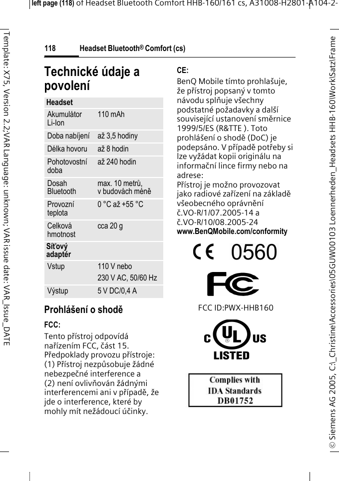 Headset Bluetooth&reg; Comfort (cs)&copy; Siemens AG 2005, C:\_Christine\Accessories\05GUW00103 Loennerheden_Headsets HHB-160\Work\Satz\Frame left page (118) of Headset Bluetooth Comfort HHB-160/161 cs, A31008-H2801-A104-2-118Template: X75, Version 2.2;VAR Language: unknown; VAR issue date: VAR_Issue_DATETechnick&eacute; &uacute;daje a povolen&iacute;Prohl&aacute;&scaron;en&iacute; o shoděFCC:Tento př&iacute;stroj odpov&iacute;d&aacute; nař&iacute;zen&iacute;m FCC, č&aacute;st 15. Předpoklady provozu př&iacute;stroje: (1) Př&iacute;stroj nezpůsobuje ž&aacute;dn&eacute; nebezpečn&eacute; interference a (2) nen&iacute; ovlivňov&aacute;n ž&aacute;dn&yacute;mi interferencemi ani v př&iacute;padě, že jde o interference, kter&eacute; by mohly m&iacute;t než&aacute;douc&iacute; &uacute;činky.CE:BenQ Mobile t&iacute;mto prohla&scaron;uje, že př&iacute;stroj popsan&yacute; v tomto n&aacute;vodu splňuje v&scaron;echny podstatn&eacute; požadavky a dal&scaron;&iacute; souvisej&iacute;c&iacute; ustanoven&iacute; směrnice 1999/5/ES (R&amp;TTE ). Toto prohl&aacute;&scaron;en&iacute; o shodě (DoC) je podeps&aacute;no. V př&iacute;padě potřeby si lze vyž&aacute;dat kopii origin&aacute;lu na informačn&iacute; lince firmy nebo na adrese: Př&iacute;stroj je možno provozovat jako radiov&eacute; zař&iacute;zen&iacute; na z&aacute;kladě v&scaron;eobecn&eacute;ho opr&aacute;vněn&iacute; č.VO-R/1/07.2005-14 a č.VO-R/10/08.2005-24www.BenQMobile.com/conformity FCC ID:PWX-HHB160HeadsetAkumul&aacute;tor Li-Ion 110 mAhDoba nab&iacute;jen&iacute; až 3,5 hodinyD&eacute;lka hovoru až 8 hodinPohotovostn&iacute; doba až 240 hodinDosah Bluetooth max. 10 metrů, v budov&aacute;ch m&eacute;něProvozn&iacute; teplota 0 &deg;C až +55 &deg;CCelkov&aacute; hmotnost cca 20 gS&iacute;ťov&yacute; adapt&eacute;rVstup 110 V nebo230 V AC, 50/60 HzV&yacute;stup 5 V DC/0,4 A