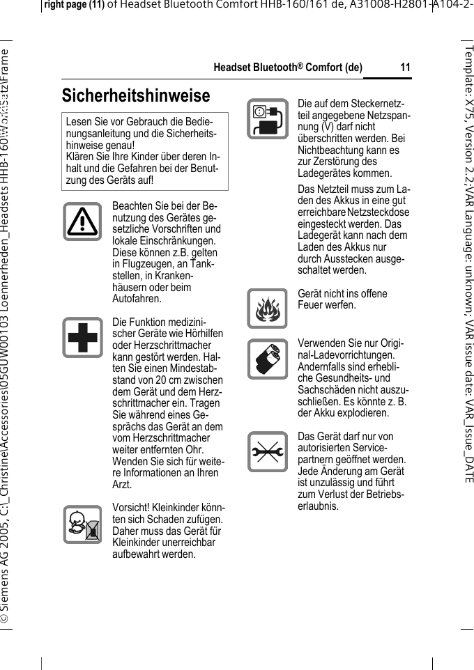 Headset Bluetooth&reg; Comfort (de)right page (11) of Headset Bluetooth Comfort HHB-160/161 de, A31008-H2801-A104-2-&copy; Siemens AG 2005, C:\_Christine\Accessories\05GUW00103 Loennerheden_Headsets HHB-160\Work\Satz\Frame 11Template: X75, Version 2.2;VARLanguage: unknown;VARissuedate:VAR_Issue_DATEHeadset Bluetooth&reg; Comfort HHB-160 (de)SicherheitshinweiseLesen Sie vor Gebrauch die Bedie-nungsanleitung und die Sicherheits-hinweise genau! Kl&auml;ren Sie Ihre Kinder &uuml;ber deren In-halt und die Gefahren bei der Benut-zung des Ger&auml;ts auf!Beachten Sie bei der Be-nutzung des Ger&auml;tes ge-setzliche Vorschriften und lokale Einschr&auml;nkungen. Diese k&ouml;nnen z.B. gelten in Flugzeugen, an Tank-stellen, in Kranken-h&auml;usern oder beim Autofahren.Die Funktion medizini-scher Ger&auml;te wie H&ouml;rhilfen oder Herzschrittmacher kann gest&ouml;rt werden. Hal-ten Sie einen Mindestab-stand von 20 cm zwischen dem Ger&auml;t und dem Herz-schrittmacher ein. Tragen Sie w&auml;hrend eines Ge-spr&auml;chs das Ger&auml;t an dem vom Herzschrittmacher weiter entfernten Ohr. Wenden Sie sich f&uuml;r weite-re Informationen an Ihren Arzt.Vorsicht! Kleinkinder k&ouml;nn-ten sich Schaden zuf&uuml;gen. Daher muss das Ger&auml;t f&uuml;r Kleinkinder unerreichbar aufbewahrt werden.Die auf dem Steckernetz-teil angegebene Netzspan-nung (V) darf nicht &uuml;berschritten werden. Bei Nichtbeachtung kann es zur Zerst&ouml;rung des Ladeger&auml;tes kommen.Das Netzteil muss zum La-den des Akkus in eine gut erreichbare Netzsteckdose eingesteckt werden. Das Ladeger&auml;t kann nach dem Laden des Akkus nur durch Ausstecken ausge-schaltet werden.Ger&auml;t nicht ins offene Feuer werfen.Verwenden Sie nur Origi-nal-Ladevorrichtungen. Andernfalls sind erhebli-che Gesundheits- und Sachsch&auml;den nicht auszu-schlie&szlig;en. Es k&ouml;nnte z. B. der Akku explodieren.Das Ger&auml;t darf nur von autorisierten Service-partnern ge&ouml;ffnet werden. Jede &Auml;nderung am Ger&auml;t ist unzul&auml;ssig und f&uuml;hrt zum Verlust der Betriebs-erlaubnis.