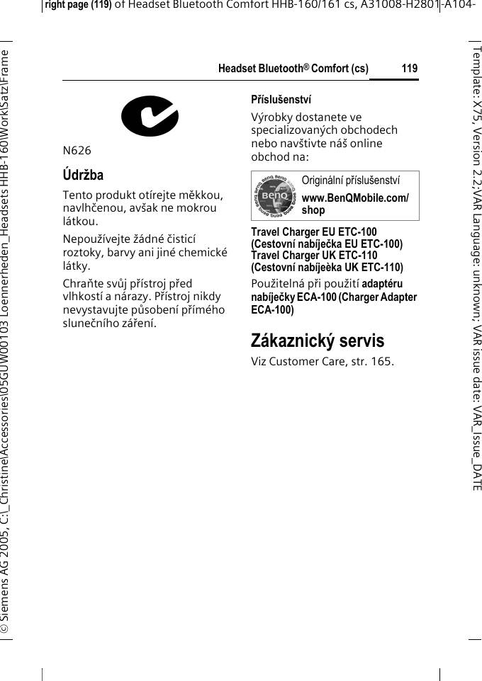 Headset Bluetooth&reg; Comfort (cs)right page (119) of Headset Bluetooth Comfort HHB-160/161 cs, A31008-H2801-A104-&copy; Siemens AG 2005, C:\_Christine\Accessories\05GUW00103 Loennerheden_Headsets HHB-160\Work\Satz\Frame 119Template: X75, Version 2.2;VARLanguage: unknown;VARissuedate:VAR_Issue_DATEN626&Uacute;držbaTento produkt ot&iacute;rejte měkkou, navlhčenou, av&scaron;ak ne mokrou l&aacute;tkou.Nepouž&iacute;vejte ž&aacute;dn&eacute; čistic&iacute; roztoky, barvy ani jin&eacute; chemick&eacute; l&aacute;tky.Chraňte svůj př&iacute;stroj před vlhkost&iacute; a n&aacute;razy. Př&iacute;stroj nikdy nevystavujte působen&iacute; př&iacute;m&eacute;ho slunečn&iacute;ho z&aacute;řen&iacute;.Př&iacute;slu&scaron;enstv&iacute;V&yacute;robky dostanete ve specializovan&yacute;ch obchodech nebo nav&scaron;tivte n&aacute;&scaron; online obchod na: Travel Charger EU ETC-100(Cestovn&iacute; nab&iacute;ječka EU ETC-100)Travel Charger UK ETC-110(Cestovn&iacute; nab&iacute;je&egrave;ka UK ETC-110)Použiteln&aacute; při použit&iacute; adapt&eacute;ru nab&iacute;ječky ECA-100 (Charger Adapter ECA-100) Z&aacute;kaznick&yacute; servisViz Customer Care, str. 165.Origin&aacute;ln&iacute; př&iacute;slu&scaron;enstv&iacute; www.BenQMobile.com/shop