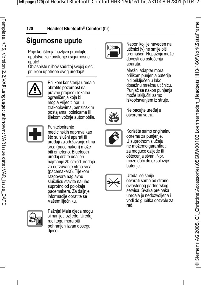 Headset Bluetooth&reg; Comfort (hr)&copy; Siemens AG 2005, C:\_Christine\Accessories\05GUW00103 Loennerheden_Headsets HHB-160\Work\Satz\Frame left page (120) of Headset Bluetooth Comfort HHB-160/161 hr, A31008-H2801-A104-2-120Template: X75, Version 2.2;VAR Language: unknown; VAR issue date: VAR_Issue_DATEHeadset Bluetooth&reg; Comfort HHB-160 (hr)Sigurnosne uputePrije kori&scaron;tenja pažljivo pročitajte uputstva za kori&scaron;tenje i sigurnosne upute! Objasniste njihov sadržaj svojoj djeci prilikom upotrebe ovog uređaja!Prilikom kori&scaron;tenja uređaja obratite pozornost na pravne propise i lokalna ograničenja koja bi mogla vrijediti npr. u zrakoplovima, benzinskim postajama, bolnicama ili tijekom vožnje automobila.Funkcioniranje medicinskih naprava kao &scaron;to su slu&scaron;ni aparati ili uređaji za održavanje ritma srca (pacemakeri) može biti ometeno. Bluetooth uređaj držite udaljen najmanje 20 cm od uređaja za održavanje ritma srca (pacemakera). Tijekom razgovora naglavnu slu&scaron;alicu stavite na uho suprotno od položaja pacemakera. Za daljnje informacije obratite se Va&scaron;em liječniku.Pažnja! Mala djeca mogu si nanijeti ozljede. Uređaj radi toga mora biti pohranjen izvan dosega djece.Napon koji je naveden na utičnici (v) ne smije biti prema&scaron;en. Nepažnja može dovesti do o&scaron;tećenja aparata.Mrežni adapter mora prilikom punjenja baterije biti priključen u lako dosežnu mrežnu utičnicu. Punjač se nakon punjenja može isključiti samo iskopčavanjem iz struje. Ne bacajte uređaj u otvorenu vatru.Koristite samo originalnu opremu za punjenje. U suprotnom slučaju ne možemo garantirati za moguće ozljede ili o&scaron;tećenja stvari. Npr. može doći do eksplozije baterije.Uređaj se smije otvarati samo od strane ovla&scaron;tenog partnerskog servisa. Svaka preinaka uređaja je nedozvoljena i vodi do gubitka dozvole za rad.
