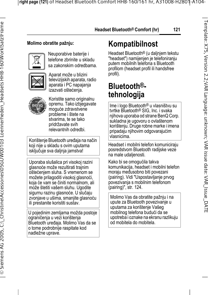 Headset Bluetooth&reg; Comfort (hr)right page (121) of Headset Bluetooth Comfort HHB-160/161 hr, A31008-H2801-A104-&copy; Siemens AG 2005, C:\_Christine\Accessories\05GUW00103 Loennerheden_Headsets HHB-160\Work\Satz\Frame 121Template: X75, Version 2.2;VARLanguage: unknown;VARissuedate:VAR_Issue_DATEMolimo obratite pažnju: KompatibilnostHeadset Bluetooth&reg; (u daljnjem tekstu "headset") namijenjen je telefoniranju putem mobilnih telefona s Bluetooth profilom (headset profil ili handsfree profil).Bluetooth&reg;-tehnologijaHeadset i mobilni telefon komuniciraju posredstvom Bluetooth radijske veze na male udaljenosti. Kako bi se omogućila takva komunikacija, headset i mobilni telefon moraju međusobno biti povezani (pairing). Vidi "Uspostavljanje prvog povezivanja s mobilnim telefonom (pairing)", str. 124.Neuporabive baterije i telefone zbrinite u skladu sa zakonskim odredbama.Aparat može u blizini televizijskih aparata, radio aparata i PC napajanja izazvati o&scaron;tećenja. Koristite samo originalnu opremu. Tako izbjegavate moguće zdravstvene probleme i &scaron;tete na stvarima, te se tako pridržavate svih relevantnih odredbi.Kori&scaron;tenje Bluetooth uređaja na način koji nije u skladu s ovim uputama isključuje sva daljnja jamstva!Uporaba slu&scaron;alica pri visokoj razini glasnoće može rezultirati trajnim o&scaron;tećenjem sluha. S vremenom se možete prilagoditi visokoj glasnoći, koja će vam se činiti normalnom, ali može &scaron;tetiti va&scaron;em sluhu. Ugodite sigurnu razinu glasnoće. U slučaju zvonjave u u&scaron;ima, smanjite glasnoću ili prestanite koristiti sustav.U pojedinim zemljama možda postoje ograničenja u vezi kori&scaron;tenja Bluetooth uređaja. Molimo Vas da se o tome podrobnije raspitate kod nadležne uprave.Ime i logo Bluetooth&reg; u vlasni&scaron;tvu su tvrtke Bluetooth&reg; SIG, Inc. i svaka njihova uporaba od strane BenQ Corp. sukladna je ugovoru o ovla&scaron;tenom kori&scaron;tenju. Druge robne marke i imena pripadaju njihovim odgovarajućim vlasnicima.Molimo Vas da obratite pažnju i na upute za Bluetooth povezivanje u uputama za kori&scaron;tenje Va&scaron;eg mobilnog telefona budući da se upotreba i oznake na ekranu razlikuju od mobitela do mobitela.