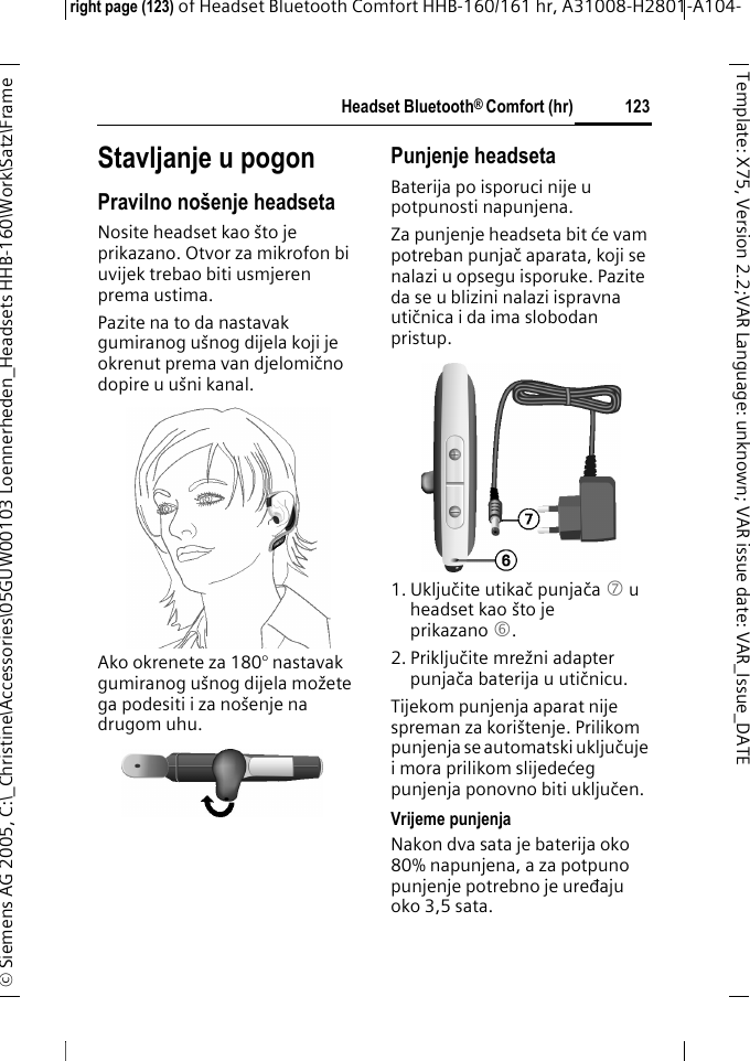 Headset Bluetooth&reg; Comfort (hr)right page (123) of Headset Bluetooth Comfort HHB-160/161 hr, A31008-H2801-A104-&copy; Siemens AG 2005, C:\_Christine\Accessories\05GUW00103 Loennerheden_Headsets HHB-160\Work\Satz\Frame 123Template: X75, Version 2.2;VARLanguage: unknown;VARissuedate:VAR_Issue_DATEStavljanje u pogonPravilno no&scaron;enje headsetaNosite headset kao &scaron;to je prikazano. Otvor za mikrofon bi uvijek trebao biti usmjeren prema ustima. Pazite na to da nastavak gumiranog u&scaron;nog dijela koji je okrenut prema van djelomično dopire u u&scaron;ni kanal.Ako okrenete za 180&deg; nastavak gumiranog u&scaron;nog dijela možete ga podesiti i za no&scaron;enje na drugom uhu. Punjenje headsetaBaterija po isporuci nije u potpunosti napunjena. Za punjenje headseta bit će vam potreban punjač aparata, koji se nalazi u opsegu isporuke. Pazite da se u blizini nalazi ispravna utičnica i da ima slobodan pristup.1. Uključite utikač punjača7 u headset kao &scaron;to je prikazano 6.2. Priključite mrežni adapter punjača baterija u utičnicu. Tijekom punjenja aparat nije spreman za kori&scaron;tenje. Prilikom punjenja se automatski uključuje i mora prilikom slijedećeg punjenja ponovno biti uključen.Vrijeme punjenjaNakon dva sata je baterija oko 80% napunjena, a za potpuno punjenje potrebno je uređaju oko 3,5 sata.