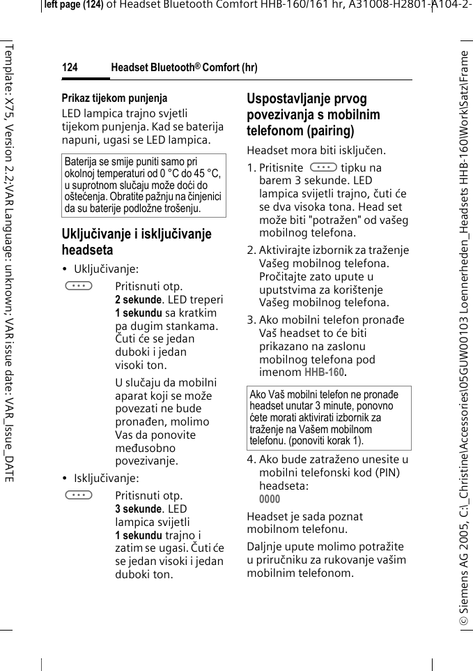 Headset Bluetooth&reg; Comfort (hr)&copy; Siemens AG 2005, C:\_Christine\Accessories\05GUW00103 Loennerheden_Headsets HHB-160\Work\Satz\Frame left page (124) of Headset Bluetooth Comfort HHB-160/161 hr, A31008-H2801-A104-2-124Template: X75, Version 2.2;VAR Language: unknown; VAR issue date: VAR_Issue_DATEPrikaz tijekom punjenjaLED lampica trajno svjetli tijekom punjenja. Kad se baterija napuni, ugasi se LED lampica.Uključivanje i isključivanje headseta&bull; Uključivanje: aPritisnuti otp. 2 sekunde. LED treperi 1 sekundu sa kratkim pa dugim stankama. Čuti će se jedan duboki i jedan visoki ton.U slučaju da mobilni aparat koji se može povezati ne bude pronađen, molimo Vas da ponovite međusobno povezivanje.&bull;Isključivanje: aPritisnuti otp. 3 sekunde. LED lampica svijetli 1 sekundu trajno i zatim se ugasi. Čuti će se jedan visoki i jedan duboki ton.Uspostavljanje prvog povezivanja s mobilnim telefonom (pairing)Headset mora biti isključen.1. Pritisnite atipku na barem 3 sekunde. LED lampica svijetli trajno, čuti će se dva visoka tona. Head set može biti "potražen" od va&scaron;eg mobilnog telefona. 2. Aktivirajte izbornik za traženje Va&scaron;eg mobilnog telefona. Pročitajte zato upute u uputstvima za kori&scaron;tenje Va&scaron;eg mobilnog telefona.3. Ako mobilni telefon pronađe Va&scaron; headset to će biti prikazano na zaslonu mobilnog telefona pod imenom HHB-160.4. Ako bude zatraženo unesite u mobilni telefonski kod (PIN) headseta:0000 Headset je sada poznat mobilnom telefonu. Daljnje upute molimo potražite u priručniku za rukovanje va&scaron;im mobilnim telefonom.Baterija se smije puniti samo pri okolnoj temperaturi od 0 &deg;C do 45 &deg;C, u suprotnom slučaju može doći do o&scaron;tećenja. Obratite pažnju na činjenici da su baterije podložne tro&scaron;enju.Ako Va&scaron; mobilni telefon ne pronađe headset unutar 3 minute, ponovno ćete morati aktivirati izbornik za traženje na Va&scaron;em mobilnom telefonu. (ponoviti korak 1).