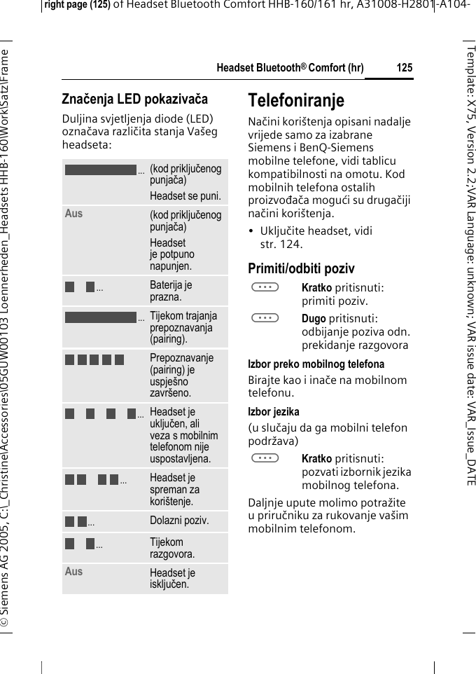 Headset Bluetooth&reg; Comfort (hr)right page (125) of Headset Bluetooth Comfort HHB-160/161 hr, A31008-H2801-A104-&copy; Siemens AG 2005, C:\_Christine\Accessories\05GUW00103 Loennerheden_Headsets HHB-160\Work\Satz\Frame 125Template: X75, Version 2.2;VARLanguage: unknown;VARissuedate:VAR_Issue_DATEZnačenja LED pokazivačaDuljina svjetljenja diode (LED) označava različita stanja Va&scaron;eg headseta:TelefoniranjeNačini kori&scaron;tenja opisani nadalje vrijede samo za izabrane Siemens i BenQ-Siemens mobilne telefone, vidi tablicu kompatibilnosti na omotu. Kod mobilnih telefona ostalih proizvođača mogući su drugačiji načini kori&scaron;tenja.&bull;Uključite headset, vidi str. 124.Primiti/odbiti pozivaKratko pritisnuti: primiti poziv.aDugo pritisnuti: odbijanje poziva odn. prekidanje razgovoraIzbor preko mobilnog telefonaBirajte kao i inače na mobilnom telefonu.Izbor jezika(u slučaju da ga mobilni telefon podržava)aKratko pritisnuti: pozvati izbornik jezika mobilnog telefona.Daljnje upute molimo potražite u priručniku za rukovanje va&scaron;im mobilnim telefonom.(kod priključenog punjača)Headset se puni.Aus (kod priključenog punjača)Headset je potpuno napunjen.Baterija je prazna.Tijekom trajanja prepoznavanja (pairing).Prepoznavanje (pairing) je uspje&scaron;no zavr&scaron;eno.Headset je uključen, ali veza s mobilnim telefonom nije uspostavljena.Headset je spreman za kori&scaron;tenje.Dolazni poziv.Tijekom razgovora.Aus Headset je isključen. .....................