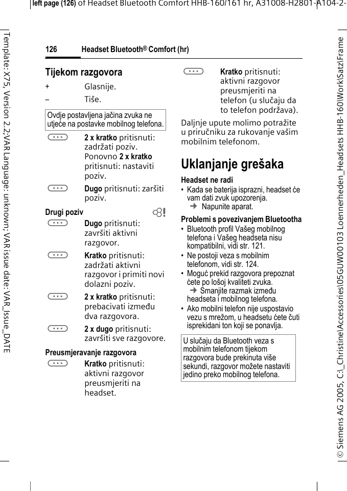Headset Bluetooth&reg; Comfort (hr)&copy; Siemens AG 2005, C:\_Christine\Accessories\05GUW00103 Loennerheden_Headsets HHB-160\Work\Satz\Frame left page (126) of Headset Bluetooth Comfort HHB-160/161 hr, A31008-H2801-A104-2-126Template: X75, Version 2.2;VAR Language: unknown; VAR issue date: VAR_Issue_DATETijekom razgovora+Glasnije.&ndash;Ti&scaron;e.a2 x kratko pritisnuti: zadržati poziv. Ponovno 2xkratko pritisnuti: nastaviti poziv.aDugo pritisnuti: zar&scaron;iti poziv.Drugi poziv baDugo pritisnuti: zavr&scaron;iti aktivni razgovor.aKratko pritisnuti: zadržati aktivni razgovor i primiti novi dolazni poziv.a2 x kratko pritisnuti: prebacivati između dva razgovora.a2 x dugo pritisnuti: zavr&scaron;iti sve razgovore.Preusmjeravanje razgovoraaKratko pritisnuti: aktivni razgovor preusmjeriti na headset. aKratko pritisnuti: aktivni razgovor preusmjeriti na telefon (u slučaju da to telefon podržava). Daljnje upute molimo potražite u priručniku za rukovanje va&scaron;im mobilnim telefonom.Uklanjanje gre&scaron;akaHeadset ne radi &bull; Kada se baterija isprazni, headset će vam dati zvuk upozorenja.  &cent; Napunite aparat.Problemi s povezivanjem Bluetootha&bull; Bluetooth profil Va&scaron;eg mobilnog telefona i Va&scaron;eg headseta nisu kompatibilni, vidi str. 121.&bull; Ne postoji veza s mobilnim telefonom, vidi str. 124.&bull; Moguć prekid razgovora prepoznat ćete po lo&scaron;oj kvaliteti zvuka. &cent;Smanjite razmak između headseta i mobilnog telefona. &bull; Ako mobilni telefon nije uspostavio vezu s mrežom, u headsetu ćete čuti isprekidani ton koji se ponavlja.Ovdje postavljena jačina zvuka ne utjeće na postavke mobilnog telefona.U slučaju da Bluetooth veza s mobilnim telefonom tijekom razgovora bude prekinuta vi&scaron;e sekundi, razgovor možete nastaviti jedino preko mobilnog telefona.
