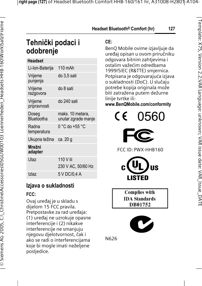 Headset Bluetooth&reg; Comfort (hr)right page (127) of Headset Bluetooth Comfort HHB-160/161 hr, A31008-H2801-A104-&copy; Siemens AG 2005, C:\_Christine\Accessories\05GUW00103 Loennerheden_Headsets HHB-160\Work\Satz\Frame 127Template: X75, Version 2.2;VARLanguage: unknown;VARissuedate:VAR_Issue_DATETehnički podaci i odobrenjeIzjava o sukladnostiFCC:Ovaj uređaj je u skladu s dijelom 15 FCC pravila. Pretpostavke za rad uređaja: (1) uređaj ne uzrokuje opasne interferencije i (2) nikakve interferencije ne smanjuju njegovu djelotvornost, čak i ako se radi o interferencijama koje bi mogle imati neželjene posljedice.CE:BenQ Mobile ovime izjavljuje da uređaj opisan u ovom priručniku odgovara bitnim zahtjevima i ostalim važećim odredbama 1999/5/EC (R&amp;TTE) smjernica. Potpisana je odgovarajuća izjava o sukladnosti (DoC). U slučaju potrebe kopija originala može biti zatražena putem dežurne linije tvrtke ili: www.BenQMobile.com/conformity FCC ID: PWX-HHB160N626HeadsetLi-Ion-Baterija 110 mAhVrijeme punjenja do 3,5 satiVrijeme razgovora do 8 satiVrijeme pripravnosti do 240 satiDoseg Bluetootha maks. 10 metara, unutar zgrade manjeRadna temperatura 0 &deg;C do +55 &deg;CUkupna težina ca. 20 gMrežni adapterUlaz 110 V ili230 V AC, 50/60 HzIzlaz 5 V DC/0,4 A