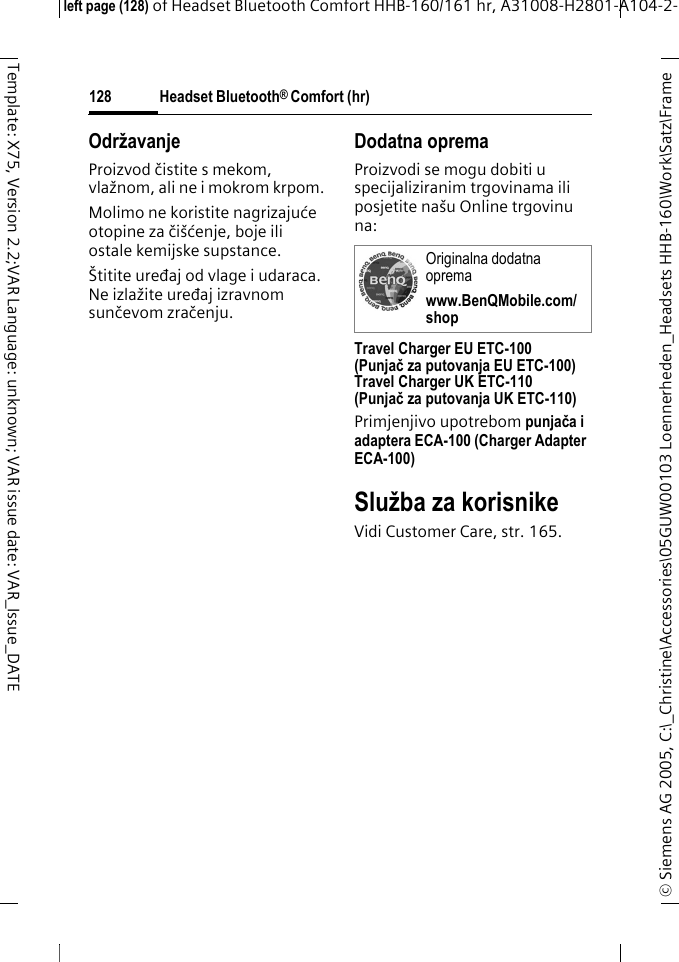 Headset Bluetooth&reg; Comfort (hr)&copy; Siemens AG 2005, C:\_Christine\Accessories\05GUW00103 Loennerheden_Headsets HHB-160\Work\Satz\Frame left page (128) of Headset Bluetooth Comfort HHB-160/161 hr, A31008-H2801-A104-2-128Template: X75, Version 2.2;VAR Language: unknown; VAR issue date: VAR_Issue_DATEOdržavanje Proizvod čistite s mekom, vlažnom, ali ne i mokrom krpom.Molimo ne koristite nagrizajuće otopine za či&scaron;ćenje, boje ili ostale kemijske supstance.&Scaron;titite uređaj od vlage i udaraca. Ne izlažite uređaj izravnom sunčevom zračenju.Dodatna opremaProizvodi se mogu dobiti u specijaliziranim trgovinama ili posjetite na&scaron;u Online trgovinu na: Travel Charger EU ETC-100(Punjačza putovanja EU ETC-100)Travel Charger UK ETC-110(Punjač za putovanja UK ETC-110)Primjenjivo upotrebom punjača i adaptera ECA-100 (Charger Adapter ECA-100)Služba za korisnikeVidi Customer Care, str. 165.Originalna dodatna opremawww.BenQMobile.com/shop